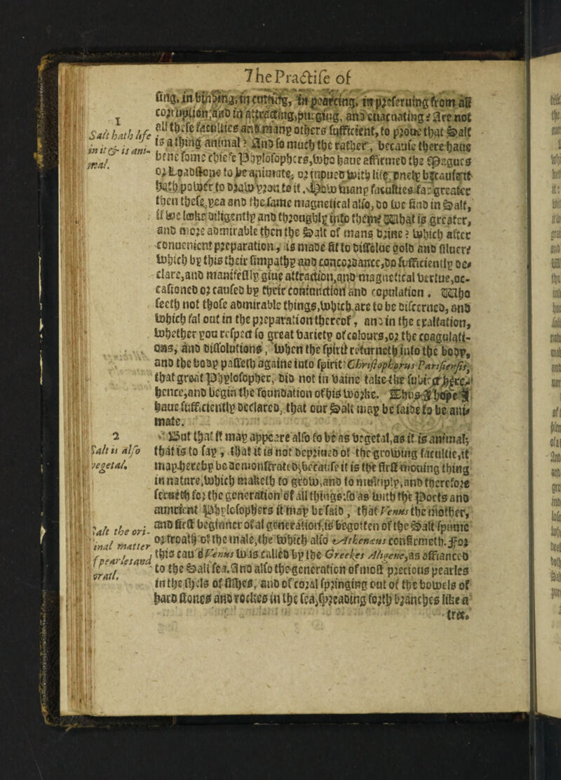 fuig, in lining, m cutSfg, it pearctng, m pjeftruing from ail x cojruptitin ;aaO in Ja^fl^g>|>ti£gfn|, ana euacnating f 3rc not I!| Sait hath hfe *^fe ^cu*^cs others fuffictent, to piouc that &>alt init&tsam* !0a^mg animal ? to fo much tbc rafter, bccaufc there bans \ mat. ^*'*1e ‘3mcpbylblopbcrSjtobo baneaffirmeo tbc Cpr.gucs °-i ^oaoilcp* to be animate: o; rnpueo Uutb luc pndy bfcaufertt feSb poliwr to o^ato yjji: to it .sl^hto many fatuities fa: greater tbcu tbef^yea ano fbefame magneiical alio, bo toe fine in &a!f, if toe take Diligently ant) tbjaugkiy into Ujejn* 2©bat to greater, anD oioje aamtrable tbentbc &alt of mans bjinc ? tobicb after eonuement preparation, is maoe fit to OifTcluc goto ano filuerf toincl) by to their fimpatby ano conco;sance,bo Efficiently o 10 I c!are,ano mamfe flly giue attba«ion,qtvmagttetteal bcrtue,oc- eafioneb 0? eaufeD by their eomnnrtion ano copulation, SSHtjo fecti) not tbofe abmirable tbings,Utob.arc to be Dtfcerneo, ana totjicb fal out in tt»c preparation ttjereef, antobe epilation, tobetber you refpcct fo ^rcat bariety orcelouiSjO* the foagalqfi- qm, ano oiftoluttons, toben tbc fpitilrrturnctb info tbc bopy, ano tbc boby paffert) agsine into i$mt:CbriftopkomsPar!fierfs} tbat groat p'ijyiofcpbec, bio not in baine tabc-tbc fubirerMcc^ t)cnee,ano begin tbc founoattem of bis toojfce. Sbu^bc^e baue Efficiently Declarer that cur £>»U way be faiDe to be mu mate. 515at tynt If may apppre alfo fo be as beget at,as if ft am’mal*, tbit is to fay, that it is not ocpjineo of tbc groining faculties may-bereby beacmonGratcb>bf eahfett is tpe f!r8 mowing thing innatnre.tobieb mabetb to groin,ano fo multiply, ano therefore fertieDfifc? the generation ofailtbingstfoas limb tbeptocts ano auncrent ^bylcfopbcrs it may be fait), that fauns tbc mother, Hi; ^ t(oeori anofirG beginner ofalgcmratioto begotten of the S>altfptmic j I }inal M4tter mGoatb of tbcmale,tbe tobteb alfo confirmed, jfaj f pear Its avd CDU 0fV««J ln.13 CallCD by lt)C Greefes /JhgeikflZ afFfclnCCt) •'j| h Z. 1 * ' to tbe &>ali fea,3no alfo tbegcncraticn of mett pjecious pearlcs intbelbds anbofco;alfp?ingmgc>utof tbebomels of ?« Goneii ana retfies in i&t fca^aOtng fojtb Ranches like a fflUL tree^ ii1 2 1 Salt is alfo ! vet