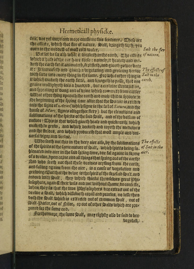fr&; Boeygf mojeandmojc eonfirmc Hu's fenffnce. Sl^d arc lle.ftft.fti, tohid) tt)at fiet of nature, ^>alt, btfdgcfhfotfh, pea Salt the aJ IV I euen in the miaDelf of mot! cold toafer.' o«« ^ j Bat let bsfeeaifo tofjlt it Uioakcfb mtljc cartCn SHje effects cf nature* totycl; it hath iifthe eart!>are tljcfe: nantelp,# heatefb ana m,% 1|fr hetb th? cart^ fat.-ie antmatetb/cjftiiethjand gtueffe potocr bmo if: 3tincrcafetb and giueth a degetatmg ants groicing Ocrfue ejfcfts-ef ' feeds into euer? thing in the fame, $05 to&af other \hmg is s«{t tntl}ff 11 it tohicb mafeeth the earth fatte, and fguigtih to paUe, H)at one eart/y‘ graine moitiptyeth into a hunted, but a certain? ffereojafian, and fp;eaoing of Dung and of dnne tohicb commit!) from catties Wat otberthingopenclhtbccarihanomabpthitto fp’oufetii the beginning ofttje fp^ing time after that the'go-mine is trailed into $e Ggne of <^nw(mbtcb figne is the fail of SaturuM* the bouic of Man, agnes altogether fkrp) but the eleuaftejns and iubltmafions of the fpirits of the fsid ^alt, ano of the balfam of nature ? SCijts is that to&tch giueth heate and quiebeneth, l»htch roabeth to groin, ano tohicb deebefband iopetb the medotoes ano the fietoes, ano tohicb p^ooacetb that mol! ample ano tmi- nerfalbigojano bertue* Mho fecth not this in the derp aier alfo,bp the fubltmafions ?he ## or the fpirits of the fame nature of £>a!f, inhich fpirits being fu- G^SaU m 1 ^lenatcD info aier in the faio fp^ing time, Doe fat agahte in fo;meaicr- or a Dcatoe,bpcn come ano all things that fpjing out of the earth? Jans tobo feeth not that fbefe Deatoes arpfing from the earth ano falling againe from the aier, is a caufe of degefation and greloing^ut that the detoe is t&efpitif of the fojefaiD ^a^and tntiueD Inith £>alt, the? Inhich thinbe fbemfeiues great pto* loiophers, agair/fi their toils ano not tottbout $ame,0o confeffe, toljcn tbcp fa that the true Pbstofopbers doe detract out of the deatoc a &alt, Inhich diflbluetb cojall and pearles, no leffe then doth the &ait tohtch is retracted out of common &alc, out of ^alt-pafcr^ufof^iter, 0; out of other ^alts inhich are m* pared foa the fame end* Jurthermo^ thefame^alf, maprigbMfobefaiDfobes'