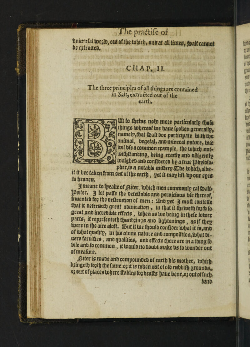 fem^rfal too^o, oaf oftbe tobicb, be extracted* mi5af aU times, ^alfeamurf CHAP, II. The three principles of all things are contained in Sait, extrafted out of the earth. tatfo $etoe note mo;e particularly tbifi things inhereof toe hane fpofcen generally, namelp,tbat^altooe participate to,tbtbc animal, fcegetal, ano mineral nature, toa toil bfe a common trample, the tohicb not- toithttan&ing, being exactly and oiligentlp insight ano confiocreo bp a true |9bplofo# ^ a notabl8 mi&erp.SDje tobtch,albe- Ja beane?Cn^0m ear^3 maB ^on,: c£e* ■ 3[wwne fo fpcabe of$tfer, tobicb men commenlp cal balb pafer. 3 fef pafTe the Deferable ano pernicious fcfe thereof inuenfeo fo; tbe oeftruetton of men: j3no pet 3 moll confeQe that it DeferHctb great aomirstion, in that tt fbetoetb fo;tb fo great,ano incceoible effects, toben as toe being in tbefe lotocc parts, if rep;cfentetbtbanDjisigs ano ligbtenings, as if then store tn tbe aire aloft. U5ut it toe (boulo ct/nOoer tobat it is,ano Oi tobat qualitp, in bisotone nature ano compo3ticn,tobat Di- uers faco.ties, ano qualities, ano effects there are in a thing fo bile ano fo common, ittoeuloncooubtmahcbato toonoer out srmeafure. $itens maoe ano compounOefc of earth bts mother, tobieff o^ingeth fo;th the fame.-o; it is tafeen out of olo rabbili grounDs,. a; suUf places tobsre Cables fo; beatts baue benc>o; out ot fuetj- &w& /