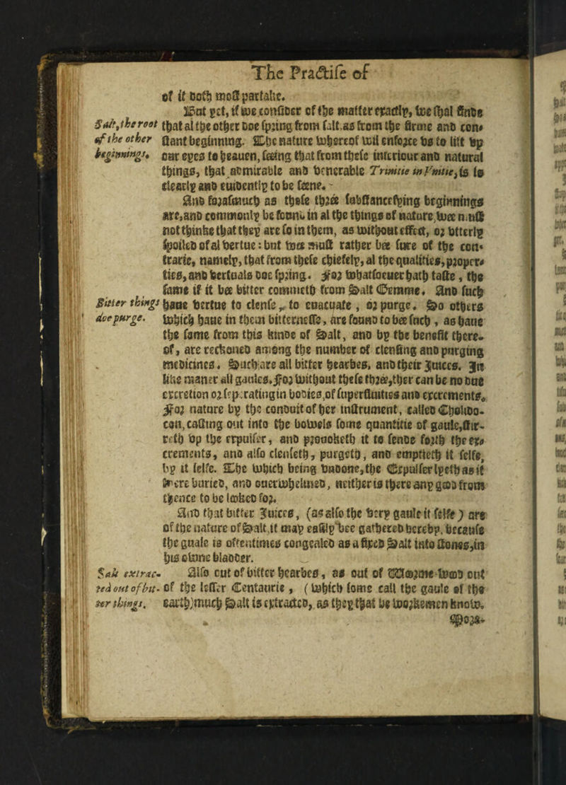 Sait f he root of the other Sitter things doe purge. of if oof!) moHpartahc. 315nt get, if BJEconfiDcr offhe matter epacflf, teethal ffnbe t&at ai tpe other Doe fpjtng from falUs from the firme anD con# Qanf beginning. SLtjc nature Ui&ereof veil enforce bs to tilt top beginnings* car eges to heauen, feeing that from thefe inreriour ano natural things, that admirable ana bcncrabie Trimue mymieii& [q dearly ana eutoentlg to be fene* - £Sn& fojafmucb as thefe th?ce fabBancefpmg beginnings are, ano commonly be feuni* in at the things of natures n ull not thinbe that ttieg are fo in them, as mitboat effect, o;titterl^ fpoilcbofalbertueibut tote mutt rather b« fure of the con* trade, namelr, that from thefe c^iefeig, a! the qualities, proper# tics, ana hertuals Doc fpjing. yoa tobatfoeuethath tafte, ths fame if it bee bitter commrth from &alt dfomme* ano fuch bane bertue to clenfe,, to euacuafe , oa purge, &o others Irttiich haue in them bitternefife, are fauna to bee inch, aa bane the fame from this toe of &alt, ano bp the benefit there* of, arerecboneD among the number of clenfing ano purging meDicincs, &ucbiare all bitter hearbes, anh their Jutccs. §n line roaner ail ganlcs. jf oj toitbout thefe thaee^her can be no one eperetion ojicpcratingin booies,of fuperflmtissant eperements* ifaa nature by the conomtofher mttrument, calleo Choltoo* con,caatng out into the botoels forne quantise of gauJ^fhr- rcth bp the rppuifer, ano pjoaohetb tt te fence fo;t& thee*# crements, ano alfo clenfeth, purgetb, ano emptteth it felfe, by it ielfc. She tnbicb being baoone,tbc Crpalferlyetbasif frere buries, ano ouetiuheUnec, neither is there anygaa from thence to be laritco fo;. 8tto that bitter Outers, (a? alfo the btr? gaulc it felfe ; are of the nature of&aiMt map eafilpljec gatbereD hereby, breaufe the finale is oftentimes congcnleb asafipe&|&alt into Hones,in his o to biaocer. aifo cut of bitter hearbes, as out of HfJSajme totoh ont of t'ge teller Centaurie, (lubtcb tome call the gaule tf the eaUb;mwch £>att is cptrarteo, as f&ey that be u?o;bsmcn hnoin. $a*t extrac¬ ted out of hit- Hr things.