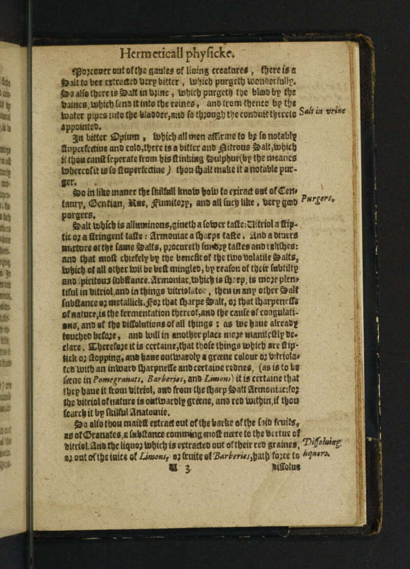 r oat of the gaules of lining crcafnres, there is s faaitto bee etfradt’D fccry bitter, U^ich purgetb tiJen&erfaily. ^salfo there ts&att in tyine, totneb purgetb t&e blojoby tbs toss.tohichfenottintotheMines, ano from thence bp the . boater pipes into the bia9oer,mio fo though the consult thereto m vriite appointed. $n bitter j£)pinm , tobteb all men affirms fo b* fe notab!? goperfertioe ano colo,tbcre is a bitter ano $itrous &alt,tobtcij titboacandfepcratcfrom bisftinfcttig &ulpbur(by the meanefl toberccftt 10 fo doperfediue ) tboa $alt matte it a notable pur¬ ser. §»o in libe matter ttjefbilfallfenotoboU) to frirad eat ofCcn* tanry, (Scntian, Kne, jfumitejy, ano all facy lifce, bery gmo PHrifrf* pargers. &alt tobfcb is aIIammous,giactb a (ofcpcr fade:23itriot a dip- tic 0; a firingent tads: armomac a d)arpe tafte. &nD a otaera nurture at the fame &aits, p;ocnretb fane;? fades ano t titles: ano that mod cbteftlyby toe benefit of tbettoo Volatile 0altss iobict) ot all other boil be bed oungleo, bp wafer. ot their fabtilty ano pirttouj tabtance.armoniac.tobub is flrrp, is mc;cplen* tiful in bitriolano in things bitmlate, then tit any other &a!t fabttance o? metallicfe.ifo; that tbarps £alf, 0; that djarpenr ff« of nature,is the fermentation thereof,ano (he caufeef coagulate- •ns, ano of thsoidbtationsofali things : as toebauc alrcaoy toucheo before, ano UnU in another place mo*e wamteftiy de¬ clare . ShcrefQjc it is ccrtame,tbat tbofe things ttjfcicb are flip* tick 0; Hopping, an* bane outbtiaroly a greene colour 0? bitriola* fc&imth an intoaro tyarpneffe anocettaine rcones, (as is to bs SVeUC in PomegranatJ, Bur bents, anO Ltmom) it is ccrtaine that they haue it from bitrtol, ant from the (harp &att armontanfoj the bitriolofuatare is onttoaroly greene, ano reo U)ithm;if then (earth it by fcilfu! Hnatouue. &o alfo thou mated ertratt out of the barite of the (at* fruits* as of ©ranates.a fubdance commingwoft mere to the bertue of bitrwl.an* the (tquo; tobicb is ctfradeo out of their reo graines, o; out oftheiuice of Limoni, 0; fruite 8f cB4rberiis$&$ fojee to U 1 btdotut