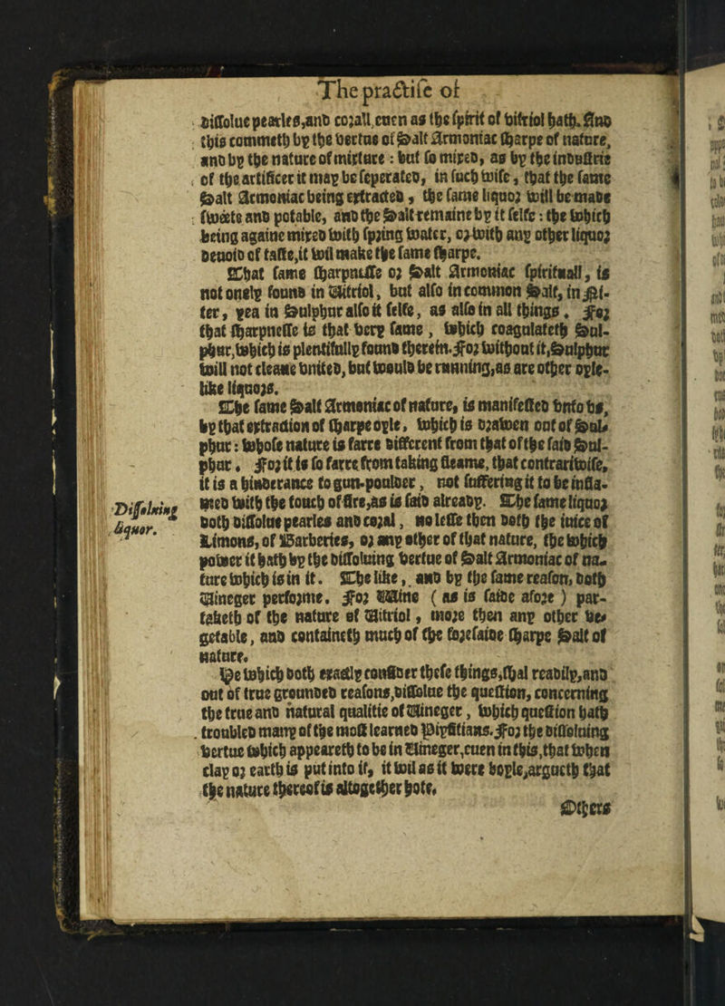 I ,&quor. Hi H II !! ii r. t| c>y ^Thepra&iic ot Kiffolue peatlf 0,ant> ccjaU cucn as the (pint of btfrtol hatband t’gis commctl) bp the Uertue ot ^a!t ^xmontac thsrpe of nature, «no bp the nature of mature: but Co mired, as bp tbe induffrie ; of theartificer it map be feperafeo, in fucb tnife, that the fame &alt demoniac being ertracteo, the fame liquoj toillbemade . fleets ano potable, and tbe &>aittemaine bp it felfc: tbe bo^tefj being againe mired toitb fpjing boater, c) toitb ang other liquo; aeuofD of ta(!e,it boil make tbe fame tbarpe. ECtjat Came tharpnUTe oj £alt armcnisc fpirtfialf, is not onelp found in Mol, but atfo in common fsalf, in $i- ter, pea in Sulphur alfo it felfe, as aUb in all things, ife; thatffjarpncffeis tbatberpfame, tohich roagulatetb &>ul- pbu^tebicb is plentifullp found thereinto? toitbout it.&nlpbuc toill not cleans United, but toeuld be running,as are other eglc- libe liqnojs. SCbe fame &alt armeniw of nature, is manifeffea bnfobs, bp that extraction of tyarpe ople, tohich is o;atoen oaf of &>al* phut: tobofe nature is farre different from that of the fats Sul¬ phur . if a; it is fo farre (tom taking fieame, that contraritoife, it is a hinderance to gun-poulder, not fuffertng it to be infla¬ med toitb the touch of fire,as is faio alreadp. £Dbe fame liquo* doth difiolue pearles and ce;al, no lefie then doth the mice of Unions, of barberies, o;anp ether of that nature, (be tohich potoer it hath bp the diffoluing Uerfue of &alt armoniac of na- tare tohich is in it. SChe li&e,. and bp the fame reafon, doth aineger petfojme. $o; mine (as is faide afoje) par- tabetb of the nature ef Vitriol, mo;e then anp other be* gcfable, and contained much of (he fojcfaioe (harpe £a!f of nature* tohich doth craetlpconSBertbcfe things,fbal reabilp,and out of true grounded reafons,difiolue the quefften, concerning the true and natural qualitie of HHinegee, tohich quefiion hath . troubled manp of the molt learned piptltians.jfo; the difleluing Ucrtue tohich appeared to be in ©mege^cuen in this,that toben clap o; earth is put into if, it toil as it toere bogle,arguctb that the nature thereof is altogether hoto Others