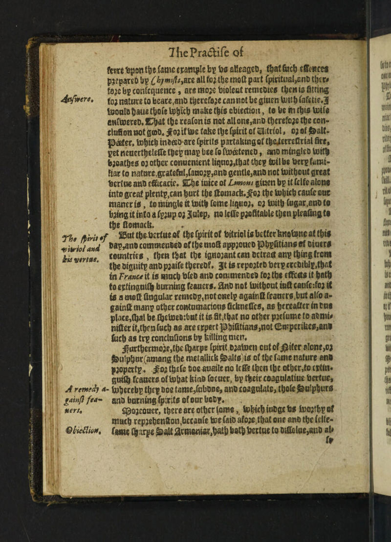 I) IV ffiti it Mil fern bpott the fame trample bp tos aUeageo, that facb effaces pji'parcb bp £&/wi/f*,are al1 to^e moG part fpmtual,enO ttyr# fa^c bp confcquenee, are mo# bioleut remeoies ttynis String to; nature to beats,ano ttyrefo# cannot be gtuen Umb fafcrie.J teoulo bane tbofe totycb make (bio cbiectiou, te be in ttys toils imftoereD. ICbat tbs reafon is not all on*,anD ttyrefo# the con- tlafion not goo, jfoj if toe fafec tbe fpirit of Vitriol * o; of fcalf- prefer, totych tnbeeo are (pints partabmgof tbe^etreflrial fire, pet ncucrttjelefle tfcep map bee To fto&teneo, ano minglco toit| tyoatbes or other conuement liqticj,tbaUtyp toil be berp fami¬ liar to natnre^ratefti^faaojpjano gentle,ano not toitbout great bertue and tfficacic. S£he inice of Ltmom giuen bp it fclfe alone into great plcntp,can burl tbe ftomacfe.if or tbe tobicb caufe cue niancris, to mingle it toitb tome liquor, or toitb fugar,auo to , tying it into a fpjnp o; Julep, no IcGe profitable then pleafing to tbe flomacb. The fiirit *f the bertue of tbe fpirit of bitriol is better bnotone af this vitriol and J MW**® commenbeo of tbe mo8 appjoneo phpfitians of Diucrs hit vtrtm countries , then that tbe ignorant can Detract anp thing from the utguitpanDpjaife thereof, JttsrepertfOberpcreOiblp.tbfit in France it is mneb bfeo ano commenced forth* rffccts it bath to etfingaify burning ft anas, ano not toitbout iaft caufe: for it is a meft Angular remcop,not cnclp again It fcancrs.bat alfo a- gaintt manp other contumacious fiebnefics, as hereafter in bus place,Qjal be OjetoeBrimt it is fit,that no other prefume to atnii* nitterit,tbfnfucb as atecrpert^&ifitian0,not<!EmperiUes,ano fitch as trp ronclufions bp billing men, if urtbermo#,t(K tyarpe fpirit oratocn cutof^tfer alone, or &u!pbur(amang tbe metallic^ ^alts is of the fame nature ano i) pjopertp. ^o; ttyfc ooe auaile no leffe then the other,to cptin* gutty fiances of tobat kino focucr, bp their coagulatiue bertue, A remedy 4- tohecebp tty p ooe fame,fnbooe, ano coagulate, thole Sulphurs gainfifea- ano burning fpirits of our boop, nets. s©ojeouer, there are other lome, totytb iuogc bs too;thp of much repretynfion,bccanfe toe faio aforMbat one ano the (clfe- Ql'ieflio*. tmt tynrpe j&alt atm«niat,tyU& both bertue to otffclae^no aU fr • h ■:»!