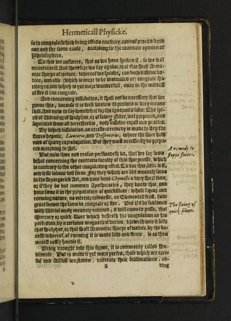 to(o cottgcale:topicp being effects confrarp.eannef p?oc&& frem one ano tpe fame caafc, according to tpe common opinion of l&ppiofoppcrs* , SCo tits toe anftoere, fpaf as toe Ps*** fpoben it, to tec tet.t mainfsineif.^no tpertfore toe fap againe.tpat tpis ^olt £?rmo • niaetparpe of nature, toper eof toe fpeatse, canbetpotflotaebo- Dies, ano alfo (to|ic| is more to be toiataatteo at) congeals fpjj rifsipeaano topicp is pet more toonocrftiU, men in tpe miooril office it can congeale. . 3no concerning oiffolation, it (pall not be neccCfarp tfjat toe prone tpis, becaufe itis tocil fenoton fopetfons of fret? means ‘ ffciibanD note to fap fometopat to; tpe ignorant* falte: £pt fpt- rtt of mitriol or of $ulppnr,or of fotocc #ifer,toel p?epareo,ano fcperatco from ail ferreftreitie, ootp oiflfoine corail ano pc arts s. Wv topic! oilfoluttoman erccllent rcmcop ts maoe to fiep tie flnpespepatic, Ltcnterie$WXl rDyftenteviei toptre tpC liuet pat| tmo of (p«op corroboration.Bnt tpe? m»flt ncceffariip be p;cpa# teo accorotng to art. A'rmeij b But noto time an® reafon perftoaoetp Ps, tfjat toe Cap feme fa*p faxes* topat concerning tpe contrarie faculty of tpis fparpnefle, topicp is contrary to tpe otper coagulating effect.%n Doe tpis,little teif, ano leffe labour toil ferae, jfor tpe? topic! are b'ut meanelp tens in tpe S&pargericfe arf.ano pant bene ckymflt a ben? fp°^ fimt, ojtftpep be bot common apothecaries, tpe? fencto tpis, ant) panefeene it in tpe preparation of gaiefcfiluet r topofe I quo; ana tanning nature, noejrterior colsneffe, noCtementallftoft, poto great teener tpe fame be,congeale o; fire. But if tt be foblimea yy fain* •#/ teitp tmitriol onel? meanelp calcineo, it toillcome-to pafife, tpat quick fauer* gperear? or quids filuer topicp befiretp pis coagulation as pis perfection^? a certain© magnfticalbertne, ojatoetp into it felfe tpaf &ulppur,or tpat fealt armeniac iparpe ofnature,b? t|c be* befit topereof, of tanning it is maoe folio anb firnie, fo as tpen mafeffeallip p*nMe if. , „ _ Being broagpt info fbis forme, if is commonlp calico g>n* biimafe. Bnt to mafeeit pet mere perfect, tpofe topicp are care* fa! ano fittlfntt tooftmen, reiterate tpeic fobUmatfons, ao- %