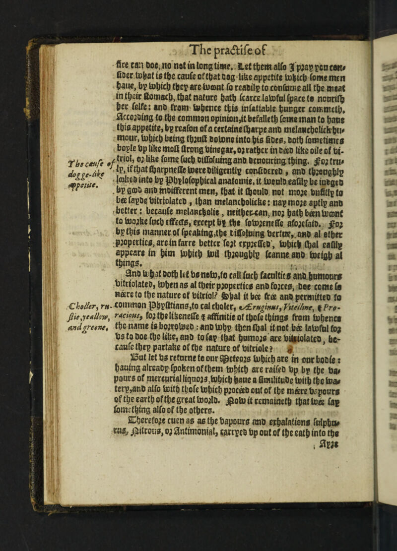 > The pra&ife of - fite can Doe, no not in long lime* net tbem alfo 3 p;ap pen tstt# fioerlBbatiotbe caufeoftbatbag-likeappstite tobteb fame men bane, bp lobicb tbcp aretuent fo reabilp to confuroeall tbe meat in tbeir fiomacb, tbat nature batb fcarcelatofulfpacets ncurtfy bee felfe: ano from Svbcnce tbio infatiable hunger comnutb, Skewing (o the common opinion,it befalletb Come man to bane fbio appetite, bp reafon ofacertatnefbarpeanb melancbcIichbU' mour, tobicb being tbiutt ootone into bio fioto, Doth femetimes bople bp like moU firpng binegar, o; ratber in been like oile of bi- Tbt c*t*ft of *r‘o1’o; ,ifec fom* ^ MW**® anb bcuouring thing. #c; tru# dotgcJtke •Jp.tffbatfyarpneffetoereDtltgentlg confibcreb, anb tbjeugbte metitc ^eb *Ht0 ^ Pbilofopbical anatomic, it toeulo eafilp be iutgeo fiQ)& 3R0 ^Different men, fbat it tboulo not mo;e bnfitlp to bcefapbebitriolatcb, than melanibolicbe: napmo;eaptlpanb better: becaufe melancholia, neitbewan, no; batb bantoonf totoojkefucbcflfafo.ejrccptbp tbe foto;emffe afo;cfaio. jfo; bp this manner of fpcafeing,tbe tifrlumg bcrfae,.anb al etbec p;opeitico,areinfarre better To;t cjrpjeOeb, tobicb (bal eafilg appeare in b<oi tobicb toil tbaougbte fcanne aob tocigb al things. ; r 3no fr bat ootb Ut bo neto,fo callfucb facoltii s anb humour* tifriolateb, toben as al their p;opcrlico anb fo;ceo, bee cornels naere to ttjc nature of bitriotf &bal itbcc free anbpcrmittto fo € holler, rrt- COIlimOtt ]3l3pfffian3,to cal cboler, tALrHginus, Vitelline, f Pro- fiiejeAllow, rations, fo; tbe Itkenefle $ affinitie of tbofe things from Usenet andfrcenct tbe name is bojroteeb: anb tub? then (bal it not bee (atofui fog bs to Doe tbe like, anb to fa? that bnmo;o are bilfiolateo be¬ caufe tbep partake of tbe nature of bitriolc ? * But let bo refurne to our Sg*efeo;s (which are in our bobfe: baaing aireabp fpohen oftbcm mbicb areraifeb bp bp tbe ba# paurs of mercurial liqno;*,tobicb bane a Bmilitobe toitb fbc toa* tcrp,anb alfo toitb tbofe lubicb p;aceco out of tbe mare topouro of tbe eartb of tbe great too;lo. ^otoitremainefb that tea fa? torn thing alfo of tbe others. 2Cberefo;e cuen as as tbe bapours ano erbafationo ftripbu# ruo^ j^ifrouo, o; antimonial, «rrpeb bp out of tbe catb into tbo i %w