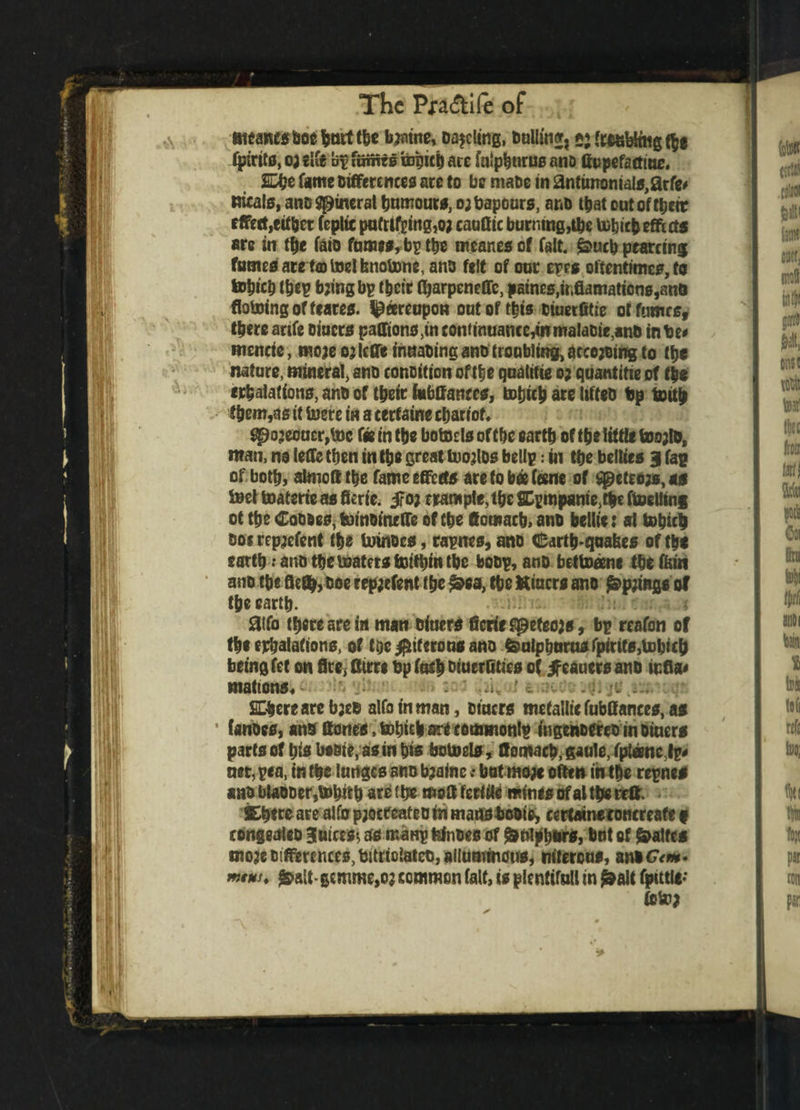 Bteancsfceebnrt the bjntne, Dueling, bulling »; to&&nig$e fpirits, o; el it op fuffits tepich ace falpburus ano ftupefamue. £%e fame Differences are to be mabe in antimomals,arfe* meals, ano Mineral humours, o;bapours, ano t^iat out of rtjetr effect,either Coptic pufrifpingjo; cauflic burning,the tubicbeffects are in the faio fames, bp the meanesof fait, £>ucb ptarcing fumes arelcotoelfenotonc, ano felt of oar epes oftentimes, to tohtch thep bjingbp (heir (barpenefle, paines,utflamaticns,ane doming of (tares, Ipeereupon oat of this Diuerfitie or fumes, there artfe Diners paffions,in continuance,mmaiaDie,anD in be# mencie, moje 03 leffe inttabing ano troubling, arcoding to the nature, mineral, ano conoiticn of the qnalitie 0; quantitie of the filiations, anD of their iabftanccs, totjich are lifteo bp tmth them,as it lucre in a certaine chariot* qpojeouc^toc fee in the botoclsofthc earth of the little toojlo, man, no leffe then in the great foojlDs bellp: in the bellies 31 fag of both, almoff the fame effects are to bet feme of Sgjeteojs, as S»et toaterie as ficrie. 5?o; trample, the SCpmpanie,the itoeliing ot the Coo*e0,b)moineffe of the ftomacb, anD bellte: al tohith Dot repjefent the UrinDes, rapnes, ano earthquakes of tht earth: anD the boaters fcmttnn the boDp, anD bettoeme the fern ano the flefffc boe repjefent the £ea, the Kiacrs ano £>p;mgs of the earth. aifo there are in man Diners ficriefipefeojs, bp reafon of the exhalations, of toe #if crons ano featphura* fpirits,tohich being fet on fire, fftrri bp fac| Diuerffties of jfcaucrs anD tuda* matrons* ' ./u J a SChereare b;eo alfoinman, Diners metallic fabttances, as • fanoes, anD Hones, totjitb are commonlp ingenDfret in hiuers parts of his basic, as in his botoels, ffomach, gaule, (plane Ip# net, pea, in the lunges ano b?ainc; bat mo# often in the repnes ano blaDDer,b»hith are 1 be mol! fertile minis of al the reft. ©here are alto p;octeateD in marts boots, certaineroncreafe t eongealcD Blaices*, ss manp fejnoes of ^nlpburs, hat of Waites moje Differences, bttrtclateo, allummous, niterons, ani Gtm- **€**. &ait • gemme,o? common fait, is plentiful! in £»alt fputle- (0 to;