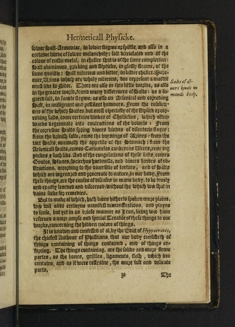 futoer^alt-^cmoniac, in lotocr fiegme o; fpiftle, ana alfo in a cetfawctunbeoffoUjer melancholy: (alt bitriolafeb ano cf the . colour of rutitemtfal, in Roller that is of the tec completion: ^alt aluminous, patching and fftpticfce, inglaffp fleame, ef the fame qualftie i &alt mterotss and bitter, tn bitter cbcUcr.Slpcje- oucr,$!i;mes tobtcb arc tobol? nitcrons, doe rep?efent a matter s*ht rdl. moil lilte to $iter. SOjere arc alfo in tbts little U>o?loe, as alfo Hers ,wds ^ in t|)e greater bDO)lD,?eunt) man? biflfcrcncfs of^alts: asafu* £ M geccbiaitjtnftuateflcgme.-affalfoan 0rfcmcalanb co;rom'ng J J&altjin malignant ants peCtlentbumours.iFrom the refolutt* ons of the tobicb Waites .butmott efpeciallp of the ft (pitch oj ce?- robing tales, cornc certaine fcin&es of ChoUichcs, iubic b after* toaros Degenerate into contractions of the betods : Jfrom tbeco?rofiae ifealts fp;ing bitters tunoes of Difenterie flares i from the b;lniQ) falts, come the burnings of 2HI;mcs .- from tbe tart Stalls, eommetb tbs appetite of the f&tomscb: from the 0rfemcaIl&alts,comes Carbuncles.canfecrcus e!cers,rtmrtng poefeesj fucb lifts- 3nb of tbe congelations of tbefe (aits, comes Routes, ^toneSi&cirrbusijarbnetre, ano Diuers kinoes efeb* tactions, according to tbe diuerfttie of tartars, ano of &alts tobteb are i«geno?eo ano procreate to nature,in our boop.ifrom tbefe things,are tbe caufes of otafes in mans body, to be trnelp ano eractlp icarneo ano oifeerneotoitbout tbe tobicb to« C^at in baine fcelse fo; remedies. 25ul to mabc at tobicb,batb beene hitherto fpefeenmozeplaine, to&tml abbe certayne mamfettbcmonftrations, snoplaytie to fenfe, but pet in as bjiefe manner as 3 can, feeing toee battc referueb a rnojc ample and fpceial SDrcatife of tbefe things to our foojfse,concerning the bibben nature of things. 3tts hnoton ano confelteo of al,by the (Sbict ef Hyppocrates, fbecbiefettjautbour cf ^biUtians, that our bob? conOffetb of things containing of things contained , ano of things en* forcing. 2£bc things containing, are tfjefoltoe anbmo;e firme • partes, as the bones, grtCUes, ligaments, fiety , ttfbtcb boe containe, and as if toere retaine, the mo;e (oft and Delicate parts.