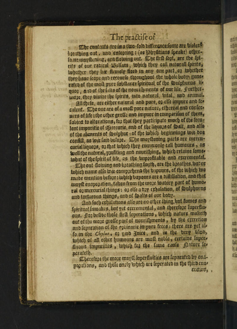 TJicpradlifeot E$e contents are ioa ttoo-fo»t>t»ifferc«cc:romeare bioler.t bjeatbing out, ano enforcing: (asphefitians fpcafet) ot&cr- (q.m mo?Gcnir.g,ano Botoingout. £ZtyzQrG fojt, arc the fpi- nts of out raoical idalfem, tobich theg call natnrall fpirits, lumber theg bae firmelg fitco in ang one part ,c: tohetfcec thepbauefccpeanorecourfe throughout the boholc boop, gene# ratco of the moil pure fubGaucefpiritaal. of the §o>uIpl)uras li* quo:, auoof iheiaUsofi&e nctnitfyncnfs of out life, further- • uuw, the? oiuioe the lpirir», into natural, total, anD animal. •aiitljefe, arc either natural ano pure, o;clfc impure anD fe< culent. £be one are of a mofi pure nature, ethereal ano confer* ners of life: the other groGc ano impure in companion of them, fubtect to alterations* foj that the? participate moth of tb* fecu¬ lent impuritic of ^ercutte, ano of the liquors of &alt, ano ailo of the aliments of Sulphur: of the tobich beginnings toee Dos eonfia, as toee faio before, She mogGening parts are menu- curialliquojs, ojtbat tobich the? common!* call humours, as toellthe natural, pjofiting ano nourifljing, tobich rttaine fome* tnhatofthefpiritcnife, as the toip;ofitable ana cjccrementa!. EShe out flotoing ano b^attsingfttjth, are the bjeathcs.bucec tobich name alfo tree compjeheno the b iponrs, of tbs to&icb tea maoe mention before: tohichbapours are a Difiillatton, ano that mogft eyapojatien, taken from ttje mo;e toaterg part of homo# cal qj mercurial things t ojclfeaojg inhalation, of £julpburtts ano tartarous things, ano of &al(*of our boop. ano fuel) exhalations alfo are no other thing,hat fumes ano fpirituaifmoafees. butget crcremcntal, ano therefo;e fuperflu* ous. jfo: be fioe thole GcG leperations, tehich nature maketh out of tbs mop groffepartot nourifijments, bp the excretion ano reparation of the rjctnaric impure frees: there ate pet at* fo m the chyhs, o: pao juics, ano in the ton* blots tobich of all other humours are moG noble, certaine fuper# fiuoas impurities , tefyub- fci the fame caufe i^atare *e* «sratetb. Cbcrefo;* the more mepGfapaflurftcs are feparafeo bp cua- petfatians, ano thole ohrtgtobich are feperateo in the tbiro con* CCCtlCPa