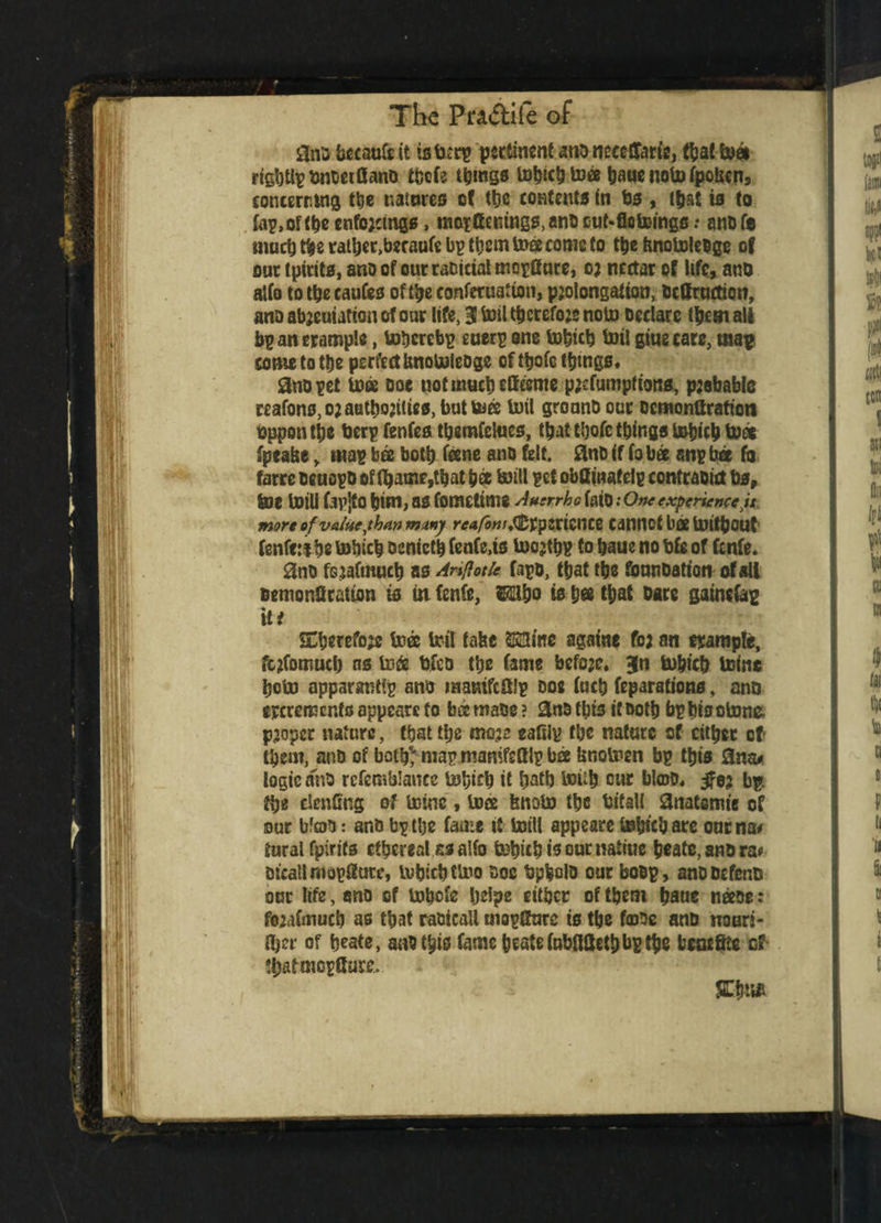 3na bccaufe it is tan? pertinent ano neeetTarte, that Into rtgbtlpi)noei0anD tbcCe things tohich toto haue noto ipofcen, concerning the natures cf the contents in bs , (bat is to tap, of (be enfojctngs, mopttenmgs,anD ouNflotoings: anofe mudj the rather,beraufe bp them t»ec corns to the ftnotoleo ge of our tpirits, ano of our racictal mopfiure, o; nectar of life, ano alio to the caufes oft^e conferuaiion, pjolongation, Ocffruction, ano abjeuiation of our life, 3 toil thereto;* notn Declare them all bpancrample, tohcrebp euerp one tobicb toil giuecare, map come to t&e perfect bnotoleoge of ttjofc things* 2no pet toto ooe not much efftome p;dumpfions, pjebable reafons,o;atithQ;tltes, but toes inti gronnb our ocmonttrafioti oppentbe tierpfenfea themielues, that thofc things tohich toto fpeahe> map bee both itone ano felt, fluts if io bee anp bee fo farre oeuopo of fhame ,that bet mill pet obfiinatelp contraoict bs, toe toil! fap]tO him, as fomettms Auerrhc fatO: One experience yt more of value ythan many reafbnif&tytxiWM Cannot bto toithOUt fenfe :t be tobicb oenieth fenfe.ts tocjthp to haue no tjfg of fenfe. 0no fsjafmuch as Anflotle fapo, that the tounoatton of all oemonQratton is in fenfe, Wo to b« that Dare gainetep it# SEherefoje into toil fafec S23me againe fo; an trample, fc;fomuci) os into trfeo the fame befojc* 3fn tohich mine hoin apparandp ano matrifcftlp ooe iuch reparations, ano treremenf s appears to bee maoe ? &no this it Doth bp his olnne. proper nature, that the tnoje eaOlp the nature of cither cf them, ano of both*' map jnamfsfllp bto bnoinen bp this Sna< logic ano rcfemblancc tohich it hath toiih cur blcoD* bp. the denting of ininc, toee fenoto the bifall Snatsmie of our blob: ano bp the fame it toil! appeare to&tchare onrna* turai fpirits ethereal as alfo tohich is our naliue heate, ano ra* Oicallmopiture, tohich ttoo Doe topboio our boop, ano Defend our life, ano of inhete helps cither of them haue ntooe: foMimucb as that raoicaU mopgarc is the forte ano noun- ftjer of heate, anothto fame heate fabflSetb bp the bencSte cf fhafmcpGure. SE-bn*