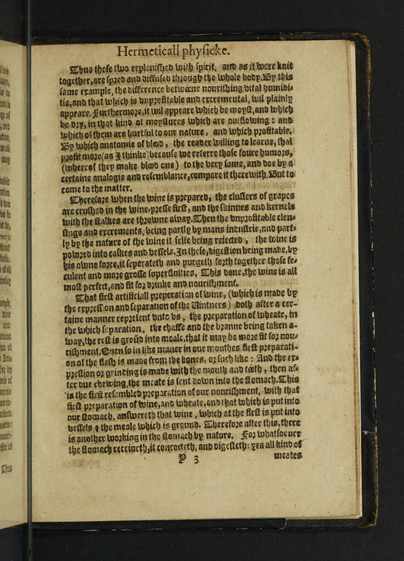 ttjcfs to tcplonfljcD toitb fpkit, aitts as»(tom knit together,ace fpjeD ano OiffaUu tough t$e ‘mbole boDp.llSp ibis fame trample, the Difference bettoane normtoS Mai bumibi* «i8,am) that UJ^teb is bnpjefitable ano ercremcntal, foil plains appeate.ifttrtbecmoje.it t»U appears Utob be mopQ,ano tobicb be dj?, in that kino at mopfturcs tobicb are oufflotoing: ana S»lnclj of tt)tm ace hurtful to one nature» ano ktob profitable* rn anatomic of blob, the reaocr Wing to learne, t^al profit moje(as 3 thinks,becaufe m referre tbofe fonce bamojs, (mbtreef to make bl©D one) to the beep fame, ana Doe bp a certaine analogic anD refcmblance,compare it tbereb.utb.S5ut to tome to tbe matter. . , „ Cbecefeje token tbe toinc is pjeparco, tbe duffers of grapes are cruto in tbe toine<pjcffc firft, anb tbe tones ano kernels . afnan tnhpti th? tonmofifafale cleis* bis otone fojee.it Ceperatetb ano pnrgeu) wjipwgwBw culent ano moje gtoffe foperfluiUcs, %W Done,tbc tome is all molt perfect,anD fit for Djtnke ano nouritbmenf* firft artificial! preparation of toine, (tobteb t* maDc bp tbe crpjeffon ano reparation of tbe SHintners) Doth aftcracer- taine manner repjcfent Onto bs, the preparation of to^catr, tn tbe tobteb reparation,, tbe tbaffc ano tbe bjanne being taken a- toav.tbe reft is grouD into ir.caU.tbat it map be moje fit foj nou*> cilhment.Cuenfo in like maner in our mouto.fitft pjeparatt- on of tbe flefi) is mafia from tbe bones, oj fucb Uke: £MD tbe f r* pjefiionojgnneingi^maDetoitbtbemoutbanDtafb, thenar* tec cue cbetoing.tbe mcate is fcnt soton info tbe ScmacbW* *rstbefirftreC:mbleDp;cparaticmofonc neuritbment, toitb that Srft reparation ofteine.ano tobeute,anDf bat Web is pntinto cur ftomacb, anltoeretb that toine, toto at tbe firft is put into tecffels % the meals tobid) *s greuno. SDberefojc after to,toe is another toojking in tbe ftomacb bp nature, jfojtobaUocuct tbe ftomacb w'cfecf juft coucoctctb, ano oigefietp: pea all kino of ^ 2 mestes