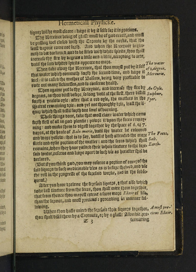 Ifatiojfeiib2 moff clears: beeps if bp it felfe fea it tspjectonf. IlnV Heroines being ot ciiTc nurd be cf gcab tcecif,anc nir.d bcuaifing tael elofeb tott& tbe Cojnute bg ttje ncclte, tbat tbe leaS Dapout come not fajib- 3nb toben tbe Hecegner begin* neiii to bee oaciiciuo.ana to be Sltco Untb white fp:rita,ttjou Ojatt incceafe tbs fire bgBcgrss a little anb alittic.aecojbmgtaarte, bntil tbe faio Wbiteo fpirtts sppeate no tnoje. ....Ikewter SCben talseaWag tbe Hcreiuet, tyal tt}ou magfi put bp it u! ofzjiegret* that water Wbicb commeU) (osjtb tbe (econo time, ano fcccpc it Mercurit. terl •• it to calles tbe motbet o( ®alfat», being berg pliable to tsole cut mang ficlmcffesjano to tonfttae bealib. Ebert aaaine put to tbg ISeceguet, ano mcreafe tbg fit e bg jn Oj/e. bescees, as tbou biott before, (o tong Until at tbe fitO, ttjetc oifiiU smphur, ftojib a gcaloW ogle: afttc that a teb ogle, tbe matters tn tbs vrr. gBatrat remaining o jie: ano pet not tbjougb^ c jie, lesli the U* p; tohichWl DiCUfffl?tbooe faiel ofburning^ . things oone, take that mott cleere teaser came fintb fieft of all in goo plentie: potojs it Ppon the fc^s rental# ning*- ano make them to DtsetX togetijet bp thefpacc of 6. 7. Oaes,atthebcateof BainW^atilthe toater be coloured ano toarepetloto: that ts to fsp, butill it bath attracts tbs moae ^ fierieanooplte portion of the matter: ano tbs fcc£6 $)all \ remaine,toben the* bane peeloeo t^eicto^ote tincture to1 *?**!£• faio tenter,tefetue ano beepe apart to facb Pfe as perafter Ojal be *^5 tf pon think g©o,pou map refcrac a portion of cn^ofthe faiotaojs to fuck smotcinable Dies as is before ^e)veo3anOble Ibc reil in the pjogreffc of the fojefmo teojke, a*o in the fabfe# %“tervcuhaaeOjatene thefe?cfaiol!^:s,«that alfo tehjch ta)ke lad tincture from the feces, thon $alt mire them together. foke laff tincture from the recce, irion that from thence thou tnspett tetrad a farre mojc Elixir of lifa, than the former, ano niott jpccioHS: ppcoeoing in manner *ol- lotoing* mbentbonbatiswiwbtbefejcWbtbJee liquors togetbet, (boa (bait oifiil tbcm H a Cojrnute, or bg a glade