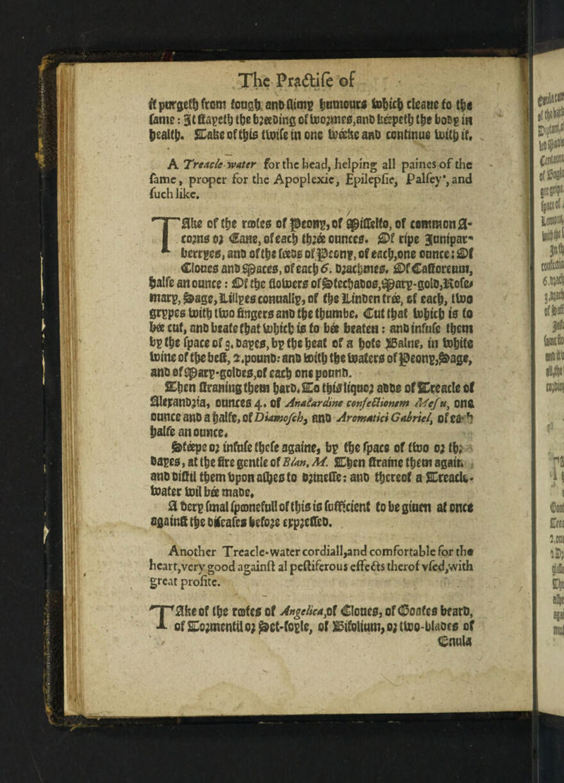 ftpurgetbfrom fougb anofltmp Ijumouw tobicb cUatic to tbe fame: 31 fiapctl) tbe booing of too2mes,anC fccpetb tbe boop in bealtb. &abe of this finite in one todftc anD continue toitp it, • . J i ' _; • . .^ .■■r . . ,t A Treacle water for the head, helping all paines of the fame, proper for the Apoplcxic, Epilepfie, palfey*,and fuch like. Tflhe of tfje rotes of peons, of Qptfifelto, of common <3- comsoj Cane, of each tb;ee ounces. £Df ripe ^unipar* berrges, ano of tbe foeos of peon?, of each,one ounce: 2)f Clones anoSpaces, ofeacbtf. D;acbims. ^fCafforcum, Ijalfe an ounce: £>f tbe flotoers of&>fecbat>o0,^arp-goto3Hofe* marp5^age,iiillpesconuanp,of tbe lUnoen tree, of each, ttoo grppestoitbttoofingersanDtbetbumbe. Cut that tobicb is to bee cut, ano foeatefbat tobicb is to bee beaten: anDinfufe tbcm bp tbe fpaee of 3, capes, bp tbe beat of a bote JBalne, in tobite tome of tbe bc8, s.pounD: ano tottb tbe beaters of $eonp3£>age, ano of gparp*gotoES,cf cacb one pounti. &ben Craning tbetn bars, So tbisliquo; aooe of Sreacle of SleranDjia, ounces 4« Of Analardme confettiontm Mef«, Cflfc Ounce anD a balfe, Of Biamofchy ano Aromatic* Gabriel\ of Cfr *? balfe an ounce# steeps o; tnfufc fbefe agarne, bp tbe fpace of ttoo 0; tb; Capes, at tbe fire gentle of Bla». M. Sben firatne tbem again anc cifiil tbembponatyesto Djineffe: ano thereof a Ereaclw- toater toil bee maoe, !a t)crp fmal fpconefull of tljis is faflftcient to be giuen at once againS tbe creates before cppjeffcD. Another Treacle* water cordiall,and comfortable for rh« heart,very good againft al pefliferous effects therof vfed,with great profite. T0heof tbe rotes of Angelica p\ Clones, of (Doafes bearD, Qf2ue;tncntiloj^et-fople, of S5ifoltum,o;ttoo-blaocs of . Cnula