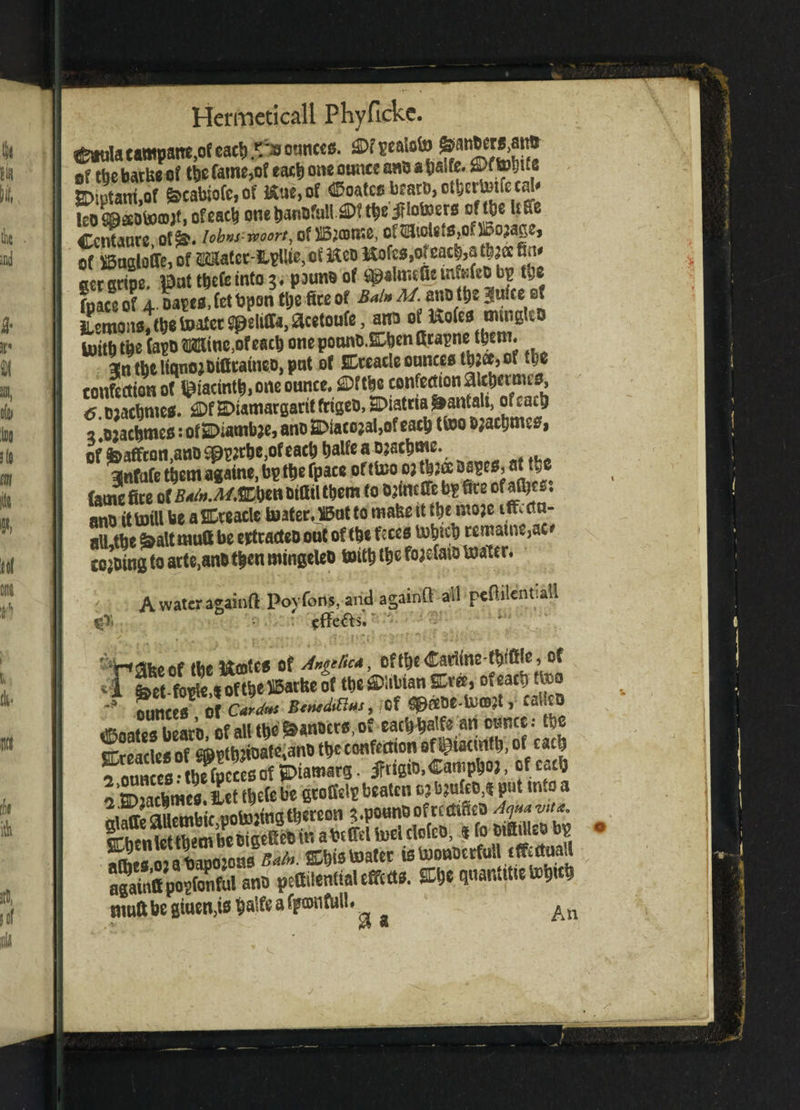 C*uIacampane,of cact) po ounces. fi>f of the barlse of tt)C fame,of each one ounce aa& a fcalfe. ® (tobtf« SDtptanlof frcabioMf **ue,of Coates b«to,otbertwfecd# leo Laotoffljt, of each one banbfulliDf tbe jHotoers of tbe Uffe Ccntaurc of&. iob»s:woort} ofSBjffltne. cftEJtoUtSjOfiBojage, of ^ugloire, Of ® tcc-llpUie, of ftco Kofes,of each,a $2« ^ gecgctpe. pat t^eCe into 3♦ paunoof ^slmcGein&feObp tbe fpace of 4 Dapc*. Cet bpon tbe fire of Bain M. ano tt)s |ufce ef iumons, (be toatct speliffa, &cetoufe, arm of Uofes mtngtcD toitbtbe (apDfWifinc^feacb oneponntt.ffibenttcapnc-them* 3ntbeltanojbiGcatneD,pnt of Cceacle ounces tbjet> of tbe confection of jacinth, one ounce. £ftbc confection aicbcmns, tf.Djacbme*. ®t&>iamargaritfrigeo,^latcra^anfaU.oicacb 2 ^acbmes: of £Diamfe?e, ano 2Diacojal,of each ttoo bjacbmes, of feaffcon,ano Spptfbe,of each balfe a ojacbme. 3jnfufe them agatne, bp tbe fpace of ttoo oj tb 2® ospes, at tyc fame fire MW them to twmGTe bp Gee ofaj&cs. ano it to til be aSDteacle toaterJBut to tnafee tt tbe mo;e iflfi em¬ ail tbe kaltmuttbe ertradeDout oftbeftces tobicb remains, ac* cojoing to arte.anbtbcn mtngeleo toitb tbe fojdato toater. A water againft Poyfons,and againft all pcftilcntiall %)'< • effetts. ' H^keof the Ifootcs of Angelica, oftbeCadinefbiffie, of *-l foct-fople.ioftbc^atbe of tbe^ltbian SCrce , of each ttoo ounces Of CarAtts BenedtBns, Of ^f£tJe-U)CD;t, CailtQ Coates beato, of all tbe of t***««««: K oTreades of fflWbjtoate.ant) tbe confection of Igtacmtb, of cacb f.n* -tbcfueccsof JDtawars jMsto. «*»«»>. «»»«& lffi,acb«ee.^tibe(ebc etofWttaatcn t tbem oiseff eb in abi ItltoeUlofco, ij fo bifiiUeb bp ^meso^abapojoas Bain. Cbis toater istooubcrfuU tffeematt pettilenttal effects. » quantitietobrcb muftbe giuen,is Mfeafponfiill. An