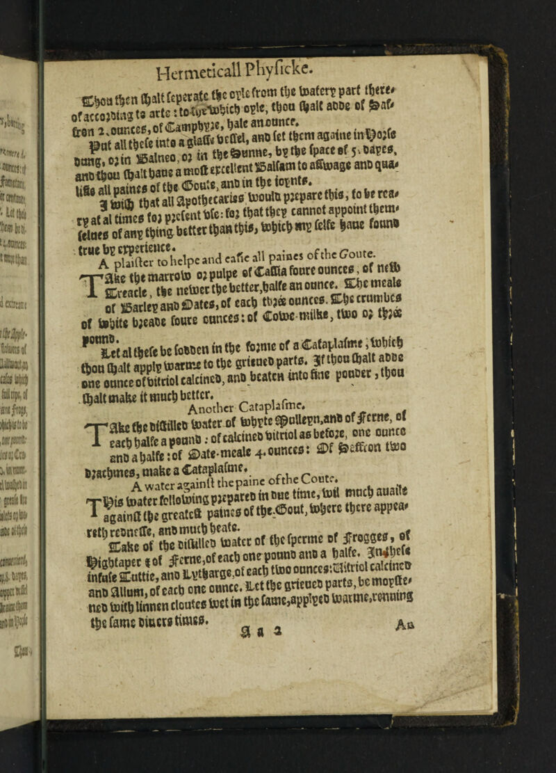 tet tt,cm ap4,,e taWfc Pl? L wl neo of in tbe&unne, b? tbe (pact.(5.oapc«, 5*2amoaeFcclitntffialtamtoa^age andqu* 6 apWcatiroU.oulupjcparctbt*,fobe rca. r« »tl tones fo> pjcfent bit: foj U>attbc? canno appoint ibcm. ftlact of anp tbmgbcttet tbantbia, toW) ms fetfe barn *m ft WSclpc ana cafic all paints of the Gout, __,aL tbematrob) ojpulpe of Caffiafourc ounces, of nc(l) J[ SCreade He netoct tbt better,bate an ounce. Ebe mcale Of SevaBSsDate*,of eacb tdjaouncce.metcun.be® of bsbite bjeadt foute cnnccstof Cototmiilte.ttoo o; tbJ* ^°n»,tt al tbefe be (oddtn in tbt fojnic of a Cataplaftne > fobicb fhniffhiit molr toarose to tbt sritueoparte. 3f tbon(bait adde one onnceofWttoUalctnco,and beaten intofme ponder ,tbon .(baltmabt it much better. iict Cat3phfmf. -r*ake tbtoidfllcd boater of tobt« fpollepnanbof jtccne of BWNeA^Stp;.ncoftbeCoutc .itr, wiotoinap jepared in out time, toil much auaite “ttSS^*****f*~ii -Ki CT jprmG offacbone ponnoanoa fealfe. 3liw« ^S'.1*,£^tbaroeofeacbttooounees.Elitriol calcines nto toW tontndoutes tott in tbt fame,applied toaitm.ttuntng tijfifamsDiuewtimw. ^ ^