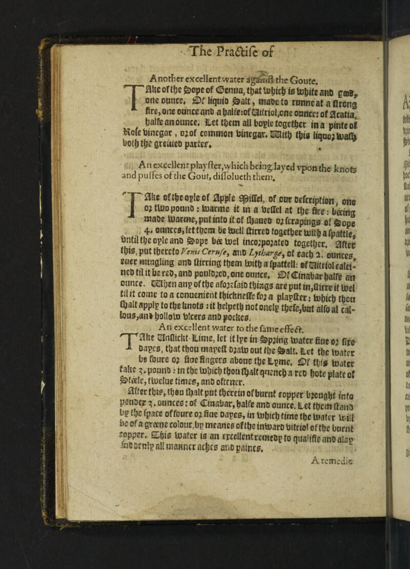 Another excellent water agSmft the Goute. Ta^e ofthe &ope of Cenua, that mbicb is tobife ano £©& one ounce, i©f liquio ^alt, maoe to rnnncat a ffrong fire, one ounce ano a balfe:of ®Kriol,cne ounce: of acatia balfe an ounce. ilct them all boplc together in a pinfeof ftofefcincgar, ojof common fcinegar,3»b tyi* iiquojmaOi both the greuieoparier. % An excellent playfter,which being layed vpon the knots and puites of the Gout, diOolueth them. ' - of the ogle of apple spiffd, of out Defcripfion one o; tmopouno: marine it in a toeflel at tpc fire • l/aing maoe marine, put into it of $aueo ojfcrapings of $0pe 4. ounce*, let them be toeli ftirreo together mitb a fpattle hntil tlje ople ano &>ope bee msl inco^pojateo together, aftec {bis, put thereto Ferns Cerufe, anO Lythargt, ot each 2. ounces euer mingling ano Qirring them mitb a fpatfeli: efVitriolraid! neo ttl it be reo, ano poulo^co, one ounce, j©f Cinabar balfe an ounce, e^ijen anp of the afo’efaio things are put in,flirre it tod til it come to a ccnuenient tbiefeneffe fo; a plagUer: tobicb then fljalt applp to the knots: it belpctb not onelp t&efe,bat alfo a! cal- wus,ani IjoliotD blcers ano poebes. An excellent water to the fameefFeft. nr ahe SMicht llime, let it Ipe in £>pjmg mater fine o; fire A oapes, that ttjou inapefi 02am out the &alt. let the mater be fourc 02 flue fingers aboue t&eUpme. £>f this toater fabe $. pouno: in the tobicb thou tyalt quencha rco bote elate of ^f®le,tmclue times, ano oftencr. P after this, thou (halt put therein of burnt copper bjeugbt info pauocr 3. ounces: of Cinabar, balfe ano ounce, tut them toa bp the fpace of foure 02 Sue oapes, in mbicb time the mater mil! be of a greene cotour.bp meanes of the intoaro bitrtol of the burnt copper, mis U)afcr is an erceltentrcmcoptoqua'ificanoalsp fnosculp aif manner aches ano paincs. Aremedic.