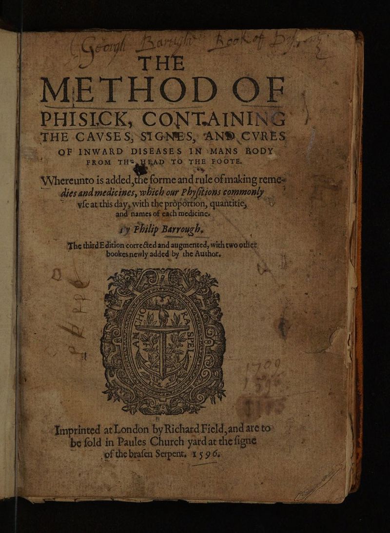 METHOD OF PHISLCK, CONT.AINING THE CAVSES;:SIGNES, AND, CVRES OF INWARD DISEASES IN *MANS RODY. FROM TH?,HEAD TO THE FOOTE. WVhereunto is added, the forme and rule ofmaking remés ~ dies and medicines, which our Phyfitions commonly — { ~~ yfeat this day, with the proportion, quantitie, ’ and names of ¢ach medicine. iy Philip Barrouch, The third Edition correéted and au gmented, with two otli¢t bookesnewly added by the Author, &amp;. ISS > ER ; om “-Jmprinted at London byRichatd Field,and are to «pe fold in Paules Church yatd at the figne ~~ jof the brafen Serpent. 1 5 9 6s th a cet eet