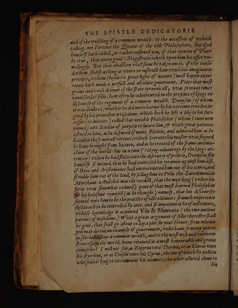 pee Ps * Ae Ub, Vy —tenaie a iat THE EPISTLE DEDICATORIE and of the weilding of a common wealth: tothe neceffitie of vvhich calling, not Fortune the Queene of the olde Philofopkers, Lut God hins/felft bath called or rather enforced you, if that opinton of Plato be true, that eucry good CALagiftrate taketh upon him his office une willingly. But that obrettion veill foone be taken away, if uve confi der bow fooli{h athing it vvere to snftrucdt bimvvuih his imaginarie precepts, vunows (befides a great light of nature ) msoft lappie expe rience hath made a perfect and ab/olute goucrnour. Plato that moft rane andvvife deemer of the fate tyrannical, vvas fo many times conustled of fallie, how often he aduentured in the presence of kings to difcourfe of the regiment of acommon wealth, Diony/ius (of whom. st was doubted ,wherber be dia more harme by his extreme crueltie,or good by his prouident vrifedome, which both he left a Lketohw fuce ceffors to imitate ) called that notable Philofipher ( whom I euen now named) into Scicilia of purpofe to heare him,c vvith great patience Lfined to him, as he di[puted of mans felicitie, and admired him as he handled thofe moral vertues,vubich Socrates his mafter vvas feigned to bane brought from heanen, and as hetreated of the frame and ma- chine of the world: but om atime ( taking aduantage by the kings at- tention) vuben he had ftalae into the dsfeourfe of pollicte, Diony fins fele hunjelfe [0 moued, that he bad exercifed his tyrannie againft him alfe, sf Dion and Ariftomanes had not recouered him out of his iawes,and [eridde him out of the land, by felting bim to Pols the Lacedemonian - “Uarchant.eAnd this was the verditt, thas the wife king ( vvhen his Furie vvas fomewbat calmed). gaue of that moft learned Philofopher for bis holefime counfell (as he thought ) namely , that his difcourfes vvbofe knowledge 1 acquired Vifu &amp; Memoria ( the two ancient parents of wifedome. ) What agreat argument of folie therefore foall be gine , that foall go about to lay a plot foryour Honor, fram whence sn [i tronblefome a common wealth; and to the nzoft wife and vertuous Priace(fe inthe world, beene retained as amoft hononrable and graue counfeller? 1 willnot aya Zopyrts unto Darius or a Cineas Unto bis Pyrrbus, or as Cres unto his Cyrus , the one of which by poliicie aduifedhi kmg to'circumuent bis enemies the other allured them to a