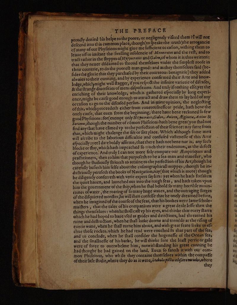 enh ty meiner preteen wg Nh ye Ni prea BaP Me ( hgeRRIRAENRT ES THE PREFACE proudly denied his helpe to the poore, or negligently vifited them ?J will nor defcend into this common place; though(to fpeake the truth)the arrogancie of many of our Phyfitions might giue me fufficient occafion, wifhing them to leaue off to imitate the fwelling infolencie of AZenecrates and the reft, and to tra rather in the fteppesofHyppocrates and Galen of whom it is thus written: that they never difdained to fhroud themfelues vnder the fimpleft roofe in their countrie, to do the pooreft man good: and asthey themfelues faid (be- fidesthe glorie that they purchafed by their courteous benignitie) they added alwaies totheir cunning, and by experience confirmed their Arte and know- ledge,whiclymight well ftagger, ifyou refpc&amp; the infinite varietie of difeafes, &amp;the a diuerficies of mens difpofitions. And truly ifnothing elfe,yet the enriching of their knowledge, which is gathered efpecially by long expeti- ence, might be caufe good enough to attract and draw.them to lay hold of any occafion to go to the difeafed perfon. And in minciopinion, the neglecting of this, which proceedeth either from couetoufnefle or pride, hath bene the onely caufe, that cuen fromthe beginning there haue bene reckoned fo few good Phyfitions :for(exempt only Hippocrates,Galen, Anicen, Agineta,Aectius 8 Soranus,though the number of cémon Phifirions hath bene great)you fhalnoe find any that haue climed vp tothe perfeétion of their {cience’ nay farre from thar, which might chalenge the fift or fixt place. Which although fome ment will afcribe to the laborious difficultie and confufed vattenefle of this Arte efpecially syet I dare boldly affirme, that there hathnotbene nor is, any fuch blocke or ftay,which hath impeached fo much their endeuours, as the defe&amp; of experience. And truly [cannot more ficly compare our Aimpiriques and practitioners, then tohim that purpofeth co be a fea-man and traveller, who though he ftudioufly ftrineth co attaine to the perfection of his Art,though hie carefully bufieth him felfe about the cofimographicall mappes , though he in- duftrioufly perufeth the books of Nauiga tion,nay(that which is mere) thougl, he diligently conferreth with veri expert faylers: yet when he hathy forfaken ‘che quict hauen, and launched out into the rou gh feas , and hath taken vpon him the gouernment of the fhip,when he thal behold fo many horrible moun: raines of water , the roaring of fo many huge waves, and the outraging {urges of the difquieted monfter,he will then confeffe thar he onely dreamed before, when he imagined of the courfe of the feas, that his bookes were lamefchole- maifters, that the tales of his companions were a great deale leffe then the things themfelues: whenhe fhall caft vp his eyes, and thinke thar cuery ftarre which he had hoped to haue vied as guides and direGions, had threatned his ruine and deftru@tion , when he thall looke downe and tremble at the rifing of euerie waué, when he fhall turnc him about, and with great feare fecke to ef- chue thofe rockes, which he had read were couched in that part of the fea; and to conclude, when he thall confider the hugeneffe of the Ocean fea, and ‘the {mallneffe of hisbarke, hewill thinke fure the leaft perric or gale were of force to oucrwhelme him, notwithftanding his great cunning he had thought he had gained on the land, Eucn fo fareth it with our com- mon Phifitions, who while they containe themfelues within the compaffe of their litle ftudie,where they do‘as it were, ¢#abula pittos edsfteremundos,where | , they oo, be te a ot ae ee ee a on 2