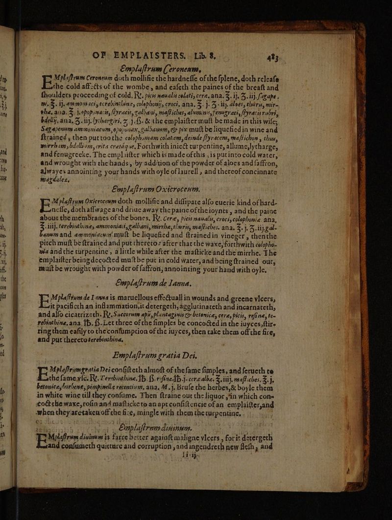 Emplaftrum ( eroncams, Mplaftram Ceroneam doth mollific the hardneffe of the fplene, doth releafe the cold aff-€s of the wombe, and eafeth the paines of the breaft and thouldets proceeding of cold. Ry. picts nawalis colati, cere. ana. %. ij, 3. iij. agape , i. 5. ij. ammonszci,tcrebinthinz, colephonij, croci, ana. 4 }- 3: uy aloes, thir, mire the, ania, z j.opoponacis, fiyracis, calbani, maftiches, aluminis, fenugreci, Pyracisrabri, bdelly. ana, 3. ii). yrhargiri, x 1.3. &amp; the emplaifter mult be made in this wife; Segapenum ammoniacums,opopunax, caloaunm, ey pix mult be liquefied in wine and ftrained , then purtoothe colaphimam colatam, deinde fyracem, maftichon , thse, mirrham, bdellism, crits cretdque, Forthwith inie&amp;t turpentine, allume,lytharge, and fenugreeke. The emplaifter which is made of this ,is putinto cold water, and wrought wich che haads, by add‘tion of the powder of aloes and {affron, alwayes annointing your hands with oyle of laurell , and thereof concinnate mazdules, | Ewsplafirum Oxicrocenm. Fv ietiom Oxieroceem doth mollifie and diffipate alfo euerie kind of hard- nefle, doth aflwage and driuc away the paine of theioynts , and the paine about the membranes of the bones. RV. cere, picis nawalis, croci, colophonie. ana, Li). terebinthineg, ammonia, galbani, vairrhe,tluris, maftiches. ana. z. }.5- i jal anumand ammoniacum mult be liquefied and ftrainedin vineger , thenthe pitch muft be ftrained and put thereto: after thar the waxe, forthwith colepho- wa andthe turpentine, alittle while after the maftickeandthe mirrhe, The emplaifter being decocted mut be put in cold water, and being {trained our, mauit be wrought with powder of faffron, annointing your hand with oyle. Emplatrum de Lanna, jhe plaffrums de Tana is marucllous effeuall in wounds and.greene vicers, it pacificth an inflammation, it detergeth, agglutinareth and incarnateth, and allo cicatrizeth. Rv.S uccorum apa, plantaginis eo betenice, cere, picts, refine, te~ rebinthine, ana, tb. {.Let three of the fimples be concocted in the iuyces,ftire ring them eafily co the confimption of the iuyces, then cake them off the fire, anid put theretoterebinthina, Evsplaftrum gratia Det. Oy iif, eeotsogl > ths , ‘ seliscshh (ly a} , €uaplaftram dinimun. | om | Bape divine is farce betcer againft maligne vicers,, forit derergeth and confunieth quicture and corruption , and ingendreth new ficth, and litte