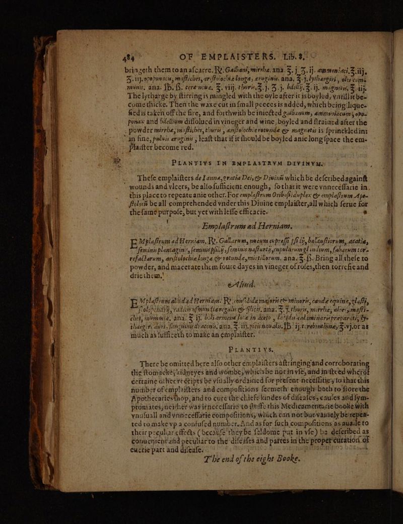 bringeth themtoanafcarre. Rt. Gabbani,mirrbe, ana, 5.j J. ij. awsmeniaci2 ij, rene + Ieee bi ARE yf De ale z * ako = mf Sius 4+ Lt}. 07888 cars miafbich s, ariftolocine longa dled Sidi ana. 5. J.fythargiri 5 oles coms minis, ana. 1b, {3. cerenowe. 5. viij. thoi.) 3}. bdellg.%. ij. magnons S15, The lytharge by ftirring is mingled with the oyle after it is boyled, vatillitbe. comethicke. Then the waxe cutin {mall peeces is added, which beisg'lique- fi¢dis taken off che fire, and forthwith be iniedted gulb.snam, ammsniacaim\, opo- ponax and bdellivm diffolucd in vineger atd wine, boyled and flrained after the : powder tmirrie, 4 riches, tlnarts anfielochiz retende ey magnetis is [princkledin: an fine, palais aPC y leaft that if it fhould be boy led anie long Ipace the em- platter become red. PLANTIVS IN EMPLASTRYM DIVINYR. Thefe emplaifters de I anna, eratia Dei, &amp; Divins which be deferibedagainkt wounds and vicers, be alfofuflicient cnough, fotharit were vaneceflarie in this place to repeate anie other. For emiplafrim Oribaftiduplex ey emplafirwm Ape- felné be all comprehended vnder this Diuine emplaifter,all which ferue for thefamé purpofe, but yet with leffe efficacie. : ’ F Emplaflrum ad Herniam. Mpla frram ad erxiam, RY. Gallarn we, neeums cuprelft thir, balauffiorum, Atatia, feminis plantagin::, feminis pfiiy ; Spine nafturty scupularum glindwm, fabgrutn tor refatlarum, arifivlochie lone co vetunde, mirtiloram, ana. 5. {3. Bring allthefe to powder, and maceratethem foure dayesin vineger ofrofes,then torrche and dricthem.' ethwd. E Mplafiimaliidad Berman. R) confilde majors e minoris, caude equine, ela, folppcndyy, radi iW afmindtie regalys &amp; Glscts. ana. J.tharis, mirrhe; aloes maf i chet, m4immic, ANA, 3 ij. O06s aringie lore in aceto 3 latides caljimi nari prepar citi, ly= ; “ ‘ 2 be Ee Pet jo . <- . thargit: avvi, fan cHing dyacons, ana. J. i). vies naval. Tb ij. tcrebinthineyS.v}.0r as mich as {ufficeth to make an empiaifter. | 3 PLANTIYS. There be omitted here aJfo other emplaiftersaftringing and cerreboratin the ftomackéfkidneyes and wombe, whichbe norinvie, aid intteed wherat écitaine atherreéeipts be vfually-ordained for prefenr netefliticy to that this nudiber ofemplaitters and compofitions feemeth enough both ro fiorethe Apothecariesthop, and to cure the chiefe kindes of difeafes, cauces and fym- proniates, deicher wasitneccilarie to Aue this Medicamentarie-booke With ynufuall and vaneceflatie Compefitions, which can nor buevainely be repea- ted tomake vp a confufed number. Andas for fach compofitions as auaile to their peculiar effeéts ( becake they be feldome put in vfe) be deferibed as conucnicht ad pecullarte the ‘difeifes and partes in the proper curation of Cuérie part and difeafe. | <