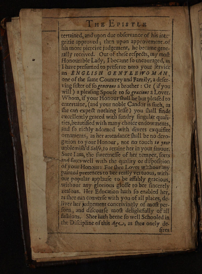 i. Sine bis t Ge | certained, anid upon due obfervance of his inte | eritie approved, then upen approvement.of | Pe his more pjercive judgement, he became genc- |. ear rally received. Out of thele-refpedcts, my moft | ad Honourable Lady; I becaine fo encouraged, as. : Thave prefumed to préferre mato your fervice jan ENGLISH GENTEEWOMAN, one of the fame Countrey and Family, a defer- ving fifter of fo generous a brother: Or (if you will ) a pleafing Spoufe to fo gracious a Lover. -Whom, if your Honourthall be but pleafed to ‘entertaine, (and your noble Candor 1s fuch, as the cad expe nothing leffe) you thall finde | excclilently graced with fundry fingular quali- ties, beautified with many choice endowméeiits, aad fo richly adorned with divers exquifite rnaments, as her arcendance fhall be no dero- garion to your Honour, not fo’ touch te yout a nblemifh’d Se/fe,to reraine her in your favour: | ure Tam, the fweetneffe of her temper, forts and fureswell with the quality or difpofition of your Honour: For fhee Loves withour ny | Painted prerences-to bee really vertuous, wich- out popular applaufe to be affably gracious, Without any glorious gloffe to bee fincerely | , éeatous. Her Education hath fo enabled her, ees > Ee © §5 GQ a Pe tA aa ee BT liver her judgement conceivingly of moft per- fons, and difcourfe moft delightfully of all | fafhtons, Shee hath beene fo well Schooled in | the Difcipline of this Age, as thea onely de- Bote fires me: ee