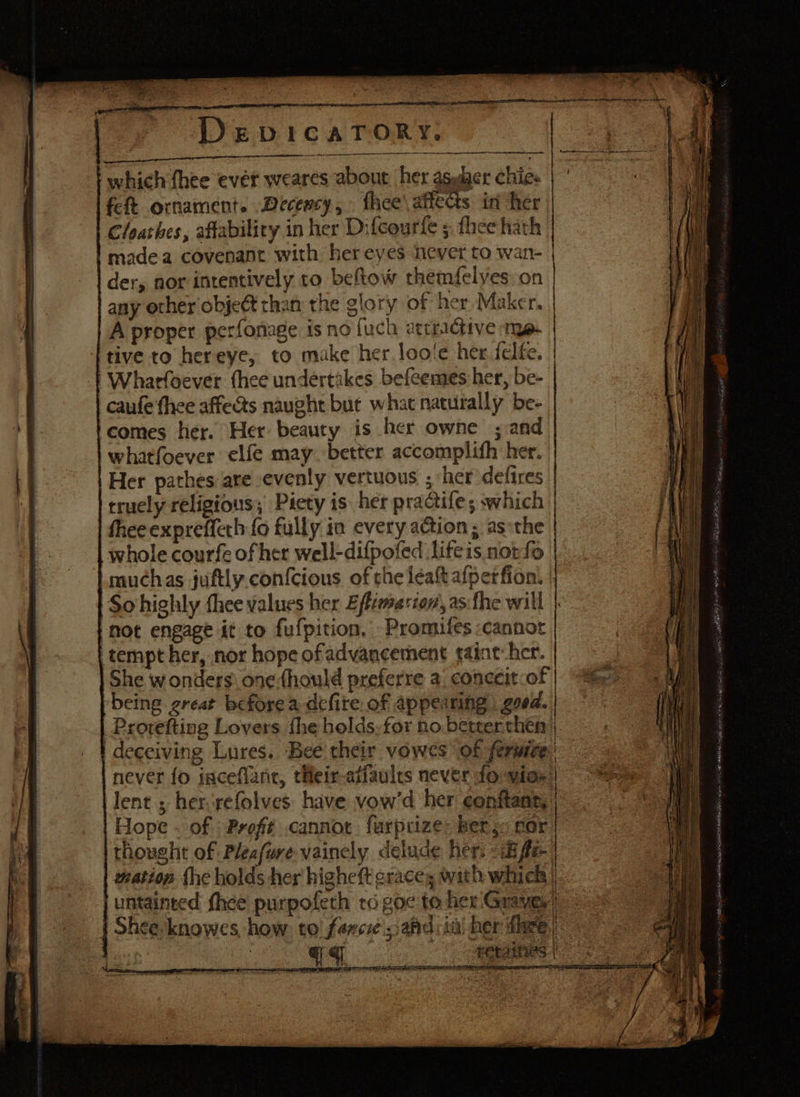 which {hee ever i feft ornament. Decency, thee’ affects in her Cloathes, affability in her Difcourfe ;. fhee hath madea covenant with her eyes never to wan- der, nor intentively to beftow themfelyes: on any other object than the glory of her Maker. A proper perfonage is no {uch atrractive me tive to hereye, to make her. loo‘e her felte. | Wharfoever thee undertakes befeemes her, be- caufe thee affects naught bue what naturally be- comes her. Her beauty is her owne ; and whatfoever elfe may. better accomplifh her. | Her pathes are evenly vertuous ; her defires truely religious; Piety is her practife; which thee expreffeth fo fully in every action ; as*the whole courfe of her well-difpofed lifeis not fo muchas juftly. confcious of che léalt afperfion. | | So highly fhee values her Eftimerton, as fhe will |- hot engage it to fufpition, Promifes :cannor tempt her, nor hope ofadvancement taint: her. She wonders: one {hould preferre a. conceit of ‘being great before a defite of appearing goed. Provefting Lovers fhe holds-for no berterthén | | deceiving Lures. Bee their vowes of ferwice: never {o inceflant, tieir-atiaules never fo vioe | lent.; her.refolves have vow’d her eonitant, Hope . of -Proft cannot furpcize: ber ,« sor thought of Pleafwre vainely delude her. «iif uation fhe holds her higheft graces with which | untainted thee purpofeth ro goc to her Graves = | Shee-knowes, how: to! fener sahdiini her fee | a eas = t