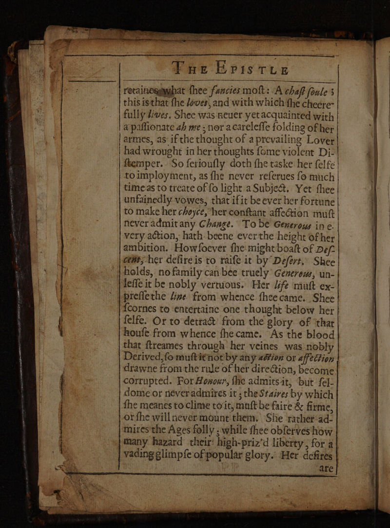 Vue Eris tvs | recaineggymhat thee fancies moft: “A chaff foule s this isthat fhe aves, and with which the cheere- fully diwes. Shee was neuer yet acquainted with | apaflionate 2h me; nor acarelefle folding of her armes, as: if the thought of a prevailing Lover had wrought in her thoughts fome violeat Dj: | dtemper.. So ferioufly doth fhe taske her felfe | to imployment, as fhe never referues fo much times to treate of fo light a Subject. Yet thee | unfainedly vowes, that ifit be ever her fortune | | to make her choyce, her conftant affection mutt | never admit any Change. To be Generous in ¢. | very action, hath. beene everthe height of her jambition. Howfoever fhe might boaft of Def: | ceat; her defire is to raife it by Defert,’ Shee holds, no family can bee truely Generous, un- lef it be nobly vertuous. Her 4ife mutt ex: ' |preflethe time. from whence fheecame. Shee '{cornes to entertainc one thought below her felfe. Or to detra&amp; from the glory of ‘that houfe. from whence fhe came. “As the blood that ftreames through her veines was nobly | Derived, fo muftitnot by any 2étion or affection drawne fromthe rule of her dire@ion, become corrupted. For Hosur, fhe admits it, ‘but fel- | dome or neveradimires it ; the St aires by which fhe meanes to clime to‘it, muft be faire &amp; firme, or fhe will never mount.them. She rather:ad- | Mires'the Ages folly : while thee obferveshaw many hazard’ their: high-priz’d liberty, for a| | vading glimp{e of popular glory. Her defires ae are