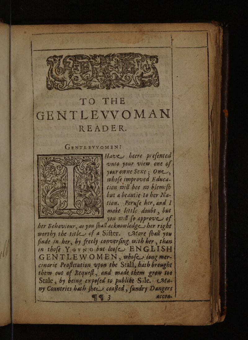 3 TO THE IGENTLEVVOMAN | READER. GenrLEVVOMEN: | Have heere prefented unto your view. one of. ANCE your owne Sexe; One, Na Nell whofe improved Educa- Wh tion sill bee no blemifh | Cut 4 beautie to ber Na- Wy tion. Perufe her, and I Sil wake Little doubt , but — mt yon will fo approver of | her Behaviour, as you [hall acknowledge her right | worthy the title, of a Sifter. chore fhall you fide in. her, by freely converfing. with her., than in thofe Y-ovnG.but-loofe, ENGLISH GENTLEW OMEN , whofe. tong mer- cinarie Proflitution upon the Stall, hath brenght them out of Requefl, and made them grow too \ Stale , by being expofea to publike Sile,- Abas ny Countries bath fhec coafted , fundry Dangers f i / | 3 { F