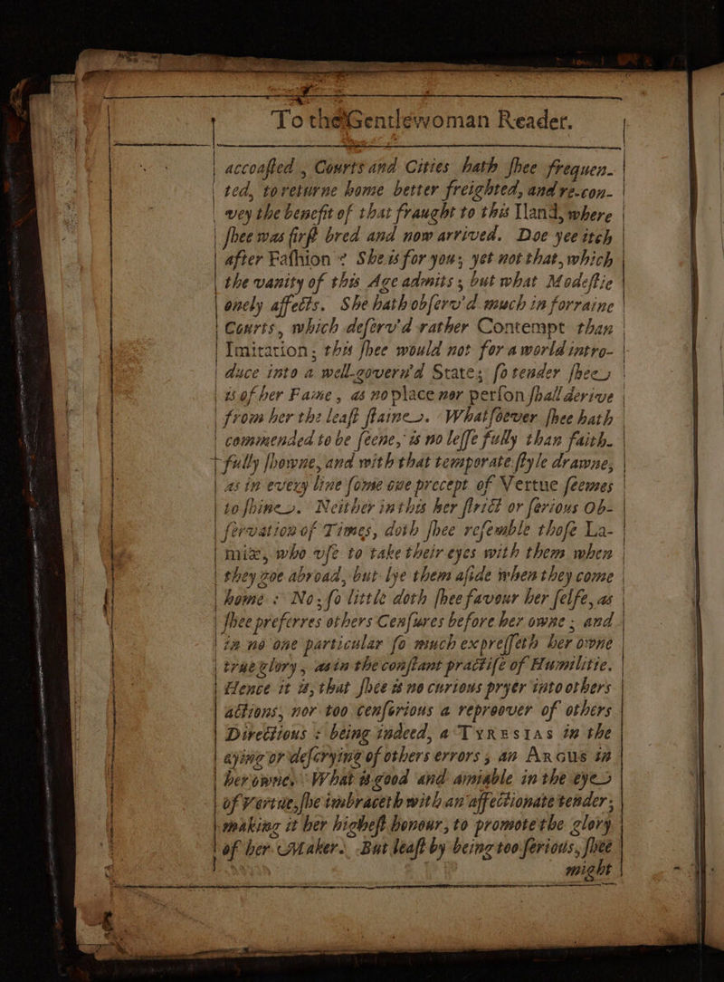 » as — So Ep Rab R tins ioleets on ethetreaies Se te ete cee Siete | accoafted , Courts and Cities hath hee frequen. | ted, torveturne home better freichted, and re.con- | | wey the benefit of that fraught to thes Vand, where | | fhee was fir bred and now arrived. Doe yee itch after Fafhion ~ Shews for you; yet not that, which the vanity of this Age admits; but what Modeftie | oncly affects. She hath obferv’d much in forraine Courts, which deferu'd rather Contempt than | Imitation; the fhee would not for a world intro- | duce inte a well.zovern'd States fotender fhecs | | of ber Fame, a noviace nor perfon fhall derive from her thz leaft flaincs. ‘Whatfoever hee hath | commended tobe feene, ws no leffe fully than faith | fully fhowne, and with that temporate flyle drawne, | | 25 in every line {ome oue precept of Vertue fecmes to fhines. Neither inthe her firiét or ferious Ob- fervation of Times, doth fhee refemble thofe La- | mix, who vfe to take their-eyes with them when | | they zoe abroad, but lye them afide when they come | home: No, fo little doth [hee favour her felfe, as | flee preferres others Cenfures before her owne ; and | 7@ no one particular fo much expreffeth ber owne truetlory, asin the conftant practife of Hurmilitte. | Hence it i; that hee t no curions pryer into others actions, nor too Cenforious a repreover of others Directions « being indeed, a Tyrestas in the | eying or deforying of others errors 5 an Ancus #2 | berowne. What good and aipiable in the eyes of Vertue,fhe imbraceth with an affectionate tender, makiiag it ber higheft honour, to promotethe glory, | might aa
