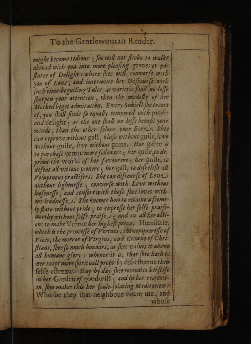 might become tedious . fhe will not flicke to walke } abroad with -you into more pleajing groves or pas | fures of Delight : where fhee will conver(e with you of Love; and intermixe her Difcourfe with fuch time-beguiling T ales. as varietic fhall po-leffe foarpen your attention , then the modefy’ of her | Method beget admiration. Every Subseti fhe trears of, you fall fiade fo equally temperea mith prone | and delight . as the one hak no belle benefit your minde, than the other folace your Bares, Shee can reprove without gall, blufh without guilt, love | | without guile, live without gaine.. Her gaine 2 to purchafe verte more followers ; her guile,to de. prive the world of her favowrers ; her guilt, to defeat all vitious pioners , her gall, ro difvelifl al Voluptuous prattifers. Shecaw difcourfeof Loves without lightnelfe , conver{e with. Love without loofeneffe, and confort with thofe fhee loves with- out lendneffer. She knowes how to retarne a feense- ly flate without pride’, to expreffe her felfe praife- | worthy without felfe-praifer, and ia alt her acis- ons to make Vertue her higheft prize. Fumilitic, which ts che princeffe of Vertues , theconquere/fe of Vices, the mirror of Virgins, and Crowne of Chri- | — fians, flee fe much honours, as fhee values tt above all humane. glory : whence it is, that fhee-hathe. | ver reapt more (pirituall profit by dif-efteeme them | felfe-cfteeme.: Day by day. fice recreates berfelfe in her Garden of goodwill ; ad im her recreate on, fee makes this ber foule-folacing Meditatron': Who be they thar:neighbour neare me, and: whofe ' | pia career a Ree ES maa: ae