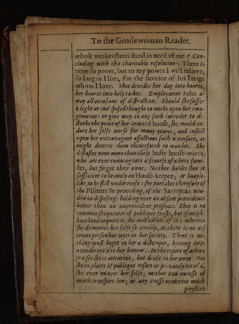 whofe weake eftares {tand inneed of me &amp; Con- cluding with this charitable refolutton’. There is fo longas Llive, for the honour of his Image her houres into holy taskes, Ensployment takes a- way alloccafions of diftrattion. Should fhe fuffer a light or ind: (pofed thought to worke upon her ima- gination: or giue way-to any [uch intruder to di urbe the peace of ber inward houfe, fhe would en- dure her felfe worfe for many yeares , and inflict | upon her extravagant affections [uch a cenfure, as might deterre them thenceforth to wander, She | d:ftaftes none more thanthefe bufie houfe-wives, who are ever running isto afcourfe of others famt- | “ies, but forget their owne, Neither boldes fhee it | chet be fill under roofe: fhe part akes therefore of | the Pilmire 2 providing, of the Sarreptan wid- aw in difpoline: holding ever an abfent providence | better then. an improvident prefence. Shee ts a0 | bourhood require tt, fhe willadnit of it: wherein creete perfoubut toyes in her fociety. There ts no- thing mufl beger in her a diftemper, having ever | atendereye ore her honour. Inthe rcport of arbers pratfes fhe is attentive, but deafe to.her owne- Bee | (he zn places of publique refort or privately vetyr a, \ he. ever enioyes her felfe; weither can exceffe of mirth.tvanlport hen. or amy croffe occdrrent euch —