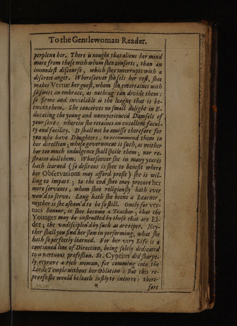 perplexe her. There is nought that aliens her mind | more from thofewith whom fheeconforts , than ay < | ammodef di(courfe, which fee daterrupts with a ‘| difcreet anger. Wherefoever foe.(ees her ref, foee ‘makes Vertue her gueft, whos fhe.emtertaines with fo fect an embrace, as nothing cas divide them > fo firme and inviolable is the leagne that is be- | twixt them. She conceives no fall delight ix E- ducating che young and unexperienced Dasofels of jour [exes wherein fhe retaines an excellent facul- ty and facility. It fhall not be amiffe therefore for you who have Daughters ; tarccoummend them to | her direction , whofe government is (uch, as neither her too much indulgence fhall peile them. nor re. frraint dullthem. Whatfoewer fhe in many yearés hath learned ( fo defireus is hee to benefit where ber Obfervations: may afford profit): (be is wil. ling to impart ; t9 the end fhee may procure her more servants, whows fled religionfly bath ever wow-dtoferve. Long hath foe beene a Learner, weyther 1s fhe afoam'dto be foftill. Onely for ver- | tucs honour, is foee become a Teacher. that the Younger may be-infirutted by thofe that are Ej. der; the wadifciplin'd by (ach as are viper. Ney- | ther {hall you find ker flow in performing, what jhe hath foperfectly learned. For her very Life is g continued line of Direction, being folely dedicated toa wertuons profefien. St.Cyptian did fharpe. yrepreve avich woman, for comming into: the Lovds Temple without her oblation \ Bus ibis ve- | preofe lie would be loath infilyto\ineurve > there= | . | fore |