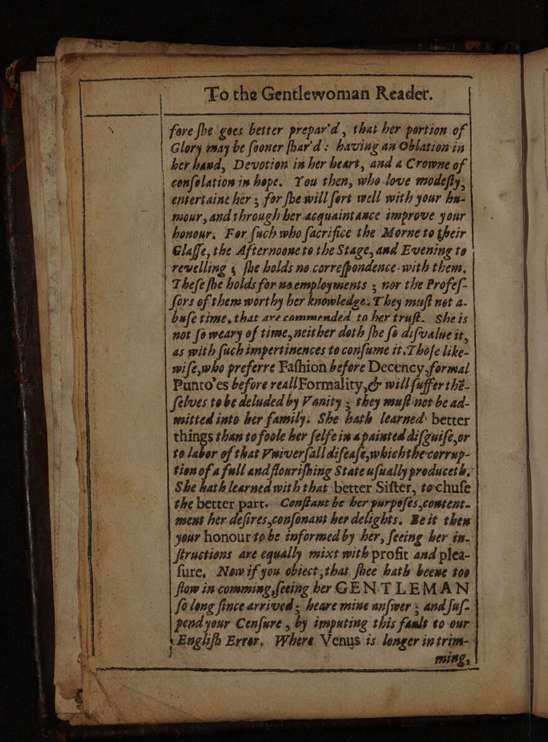 fore-fhe gees better prepar'd , that her portion of Glory may be fooner [har'd: having an Oblation in her hawd, Devotion inher heart, asd 4 Crowne of | confolation in hope. You then, who-love modefty: entertaine her ; for foewill fort well with your hu- mour, and through her-acquaintaece improve your | honour. For {uch who facrifice the Morne to their Glaffe, the Afternoonete the Stage, and Evening to revelling fhe holds no correfpondence- with them. Thefe foe holds for waemployments ; nor the Profef- | fors of thems worthy ber knowledge. They muft not a- bufe time, that are commended to her truft. sheis not [a weary of time, neither doth fhe fo difvalue it, as with fuchimpertinences to confume it. Thofe like- wife,who preferre Fathion before Decency, formal Punto’es before reallFormality,¢> will fuffer the- Selves tobe deluded by Vanity ; they msuft'nct be ad- weitted into her family: She bath learned better things thar to foole her felfein a painted difcuife,or to labor of that Vwiver{alldifeafe,whichthecorrup- the better part. Conflant be INC Sada ese mews her.defires,coufonant her delights, Beit thes your honour tobe snformed by her, feeing ber in- jfiructions axe equally mixt with profit and plea- fure, Newifyou obsect;that. face hath beene too felong fince arrived « heave meine anfmer = and faf- pend your Cenfure , by imputing this fanlt to-our