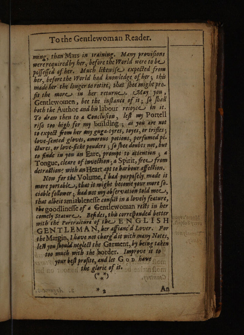 ming, than Maxs 10 iraining. Many provisions were required by ber, before the World were taber | polfeffed of ber. Much likewifeo expected from her, beforeshe World baa knowledge of her, this made her the lonzerto retire; that’ fhee might pro-\ fit the more 1 her: returner. CMA. 904 , | Gentlewomen, bee the inftance of it; fe foal | both the Author and his\abour retoyces #0 Gt. | To draw then to a Conclufion, left my Portell | rife too high for my building -; «4 Jou are BOF to expeld from ler any gugs-tyTes, F0ye5, 07 trifles ; dove-fented gloves, amorous potions, perfumed pi} ures, or love-ficke pouders ; fo fhee doubts not, but | to finde in you an Hare, prompt to athention . a} Tongue, cleare of invection a Spirit, free from | detration: with ae Heart apt te harbour. affection. | Now for she Volume, I bad purpe ifely, made it | | more portables, that it might becowse youn mere fo-| ciable follower ; bad wor my-obfervation told mec, shat albeit ayniablenefic confit in 4 lovely feature, the coodlinefie of 4 Gentlewoman veHs in her comely Stature. Befides, this correfponded better | with the Pertraitare of theo EN G LISH GENTLEMAN, her afftanc'a Lover. For | ghe Margin, Lhave not charg ast with many Notes, | Je yom fhould neglect she Garment, by being taken | too much wish she border. Imprave it to | your beft prefite, and let Gon have. df the glorie of the toes Ca?