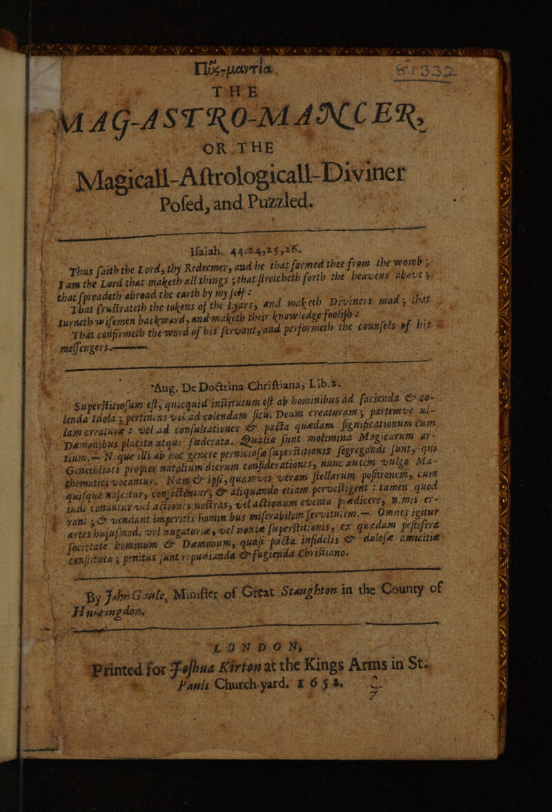 ] tS . NW fe ” * BS |e ® ~ Tos-pevria. THE OR THE Pofed, and Puzzled. Uaiah.. 44824525526. thy Redeemer, aud be that formed thee from the womb ; This faith the Lord, forth the heavens above 5 Jam the Lord that maketh alltbings ; that firetcheth that [preadeth abread the earth by my {eéf That frustrateth the tokens of the Lyarss and maketh Diviners mads shat, turneth wifemen backward, and-maketh their knowledge foolifi: That conprmeth the word of bis fervants and performeth the counsels ef bis mel] en 21S —aes “Aug. De Dotrina Chriftiana; Lib.2. Superititrofum eft, quicquid instrtutum eft ab bominibus ad facienda &amp; ¢0- lenda Idola ; pertincns vel.ad-colendam ficu. Dewm creatuvams partemue ul- lam creainve + vel.ad confultationes O patta guedam figmificalronum cum Demonibus platita atquc federata.. Dualia funt molimina Magi¢atum ar tinih,— Neque illiab hoc genere permicio{e {uperstitronis feavegands [units que Genethliact propree natalium dierum confiderationes, nunc autem wulgo Ma- themntici vocantur. Nam ipft 5 Quamvis: Ueraw fiellarum pofittoncm, cuit quilque Bajeiturs con[ectemtrs wy aliquando etiam pervestigent + tamen qu inde condutiy vel ACLEONLS noitras, vel adbionum eventa pre diceres #.Mis er - ani 4&lt;o vendint imaperitts hom bus miferabilem fervituiem.— Omnes igitur artes hujupnod, vel nugatorimes vel NONE {uperstitienis, ex quadam peftifera focietate humimum te Demonum, quaje patka. infidelis &amp; dolof[e amicitie coniiitiita ; pemitus punter: pudranda &amp; fugrenda Christiano. By John Gale, Mioikter of Great Staughton in the County of Hua ing aon, ‘ WT ritnaapiesinaih ee PAPAS ARLE AAA on _ REET SCCSRIOEN a ee ere OSA NO a eae RN A INTE e LONDON; | | Piinted for Fofbua Kirton at the Kings Arms in St- te) Pauls Church-yatd. E652 . d SoS IN Be AS fhe N ia 2 &gt; A