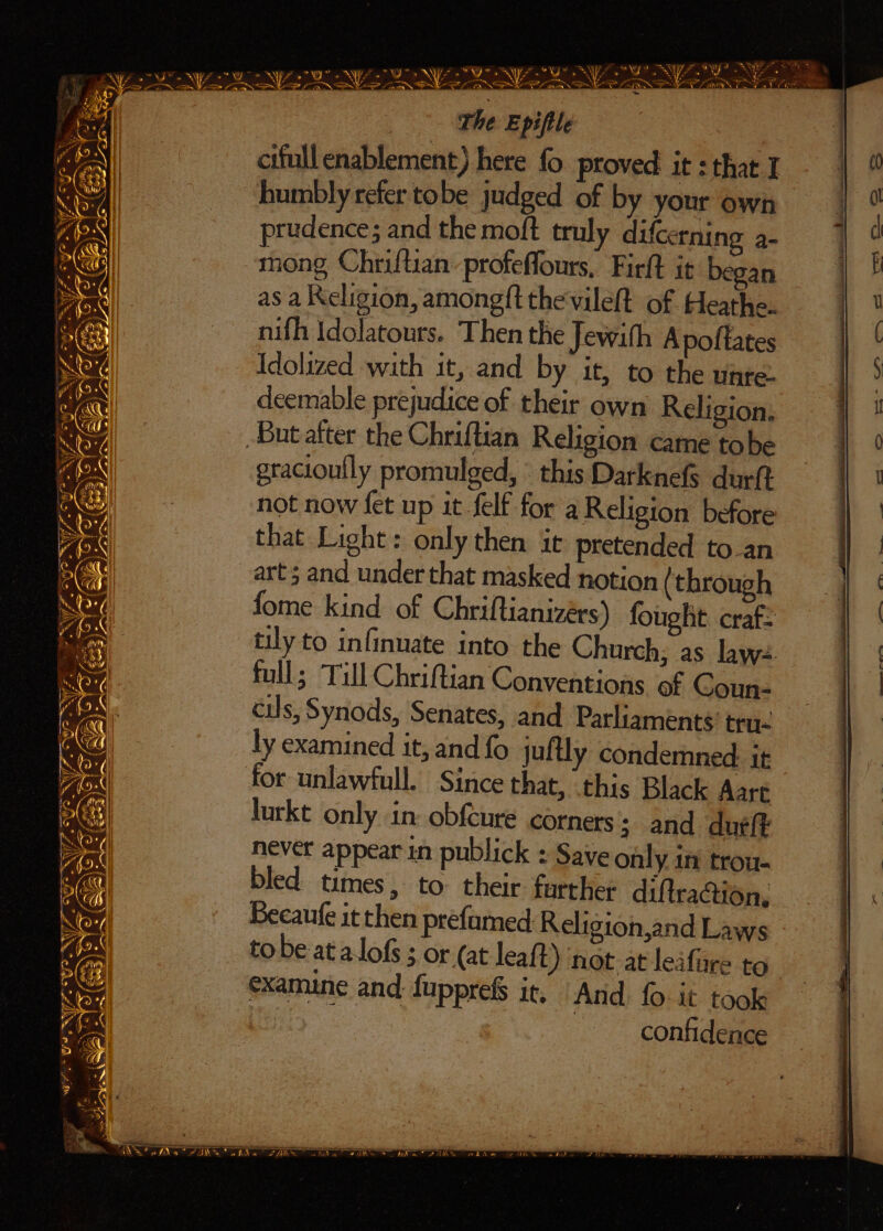 —_—- “VF NY: Nee A ar E \ ” / i. ite . BS «i Begs f°. “6 at Foi, ne fa /A~eha <a 2 FG  Na! i S a : The Epiftle : cifull enablement) here fo ptoved it : that I humbly refer tobe judged of by your own prudence; and the moft truly difcerning a- mong Chriftian profeffours, Firft it began as a Religion, among{t the vileft of Heathe. nifh Idolatours. Then the Jewith Apoftates Idolized with it, and by it, to the unre: deemable prejudice of their own Religion, gracioufly promulged, « this Darknefs durft not now fet up it felf for a Religion before that Light: only then it pretended to an art; and under that masked notion (through fome kind of Chriftianizers) fought craf= tily to infinuate into the Church; as laws full; Till Chriftian Conventions of Coun- cils, Synods, Senates, and Parliamenté: tru- ly examined it, and fo juftly condemned. it for unlawfull. Since that, this Black Aare lurkt only in: obfcure corners; and du¢ft never appear in publick : Save only in trou. bled times, to their farther diftraction, Becaufe it then prefamed Religion,and Laws tobe ata lofs ; or (at leaft) not at leifiare to examine and fuppre&amp; it. “And {0 it took | | confidence