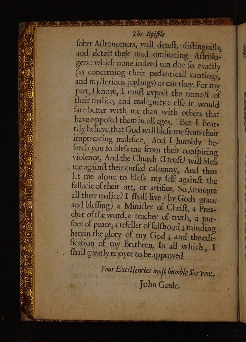 - fober Aftronomers, will deteft, diftingiifly, and detect thefe mad, ominating - Aftrdlo- gers : which none indeed can doe {© exactly (as concerning their pedanticall cantings, and myfterious, juglings) as cah they, For my part, 1 know, 1, muft expect. the ntmoft of their malice, and malignity: el@ it would fare better with me than with others that have oppofed themin.all aves, But | hears 4 tily believe,that God willblefs mefromitheie | | imprecating malefice, And I humbly be- | 4) feech you to blefs me from thei¢ con{piring 1 a violence, And the Church (Ltruft) willblefs ) Cay . meagainit their curfed calumny,» And then AX fet me alone to blefs my {elf again{t the | a) fallacte of their att, or artifice, So,(maugre | oe all their malice) I fhall live / by Gods grace | AG; | and bicfling) a Minifter of Chruft, a Press : Seg _ cher of the word,a teacher of. truth, 2 pur- {§ cael fuer of peace, a refeller of falfhood ; mindino - | Nod herein the glory of my God; and: the edi- a Aon| fication. of my Brethren, In all which, 1 } . fhall greatly rejoyce to,be approyed st eS ys a: - Your Excellencies mot bumble Servant . John Gaule. aN A $ ~ apa (2B wr 7s ; eae e é . as oe aN sks re eh ar ar) d i, io ay eA eA aw of fabs ve A ay hi AY