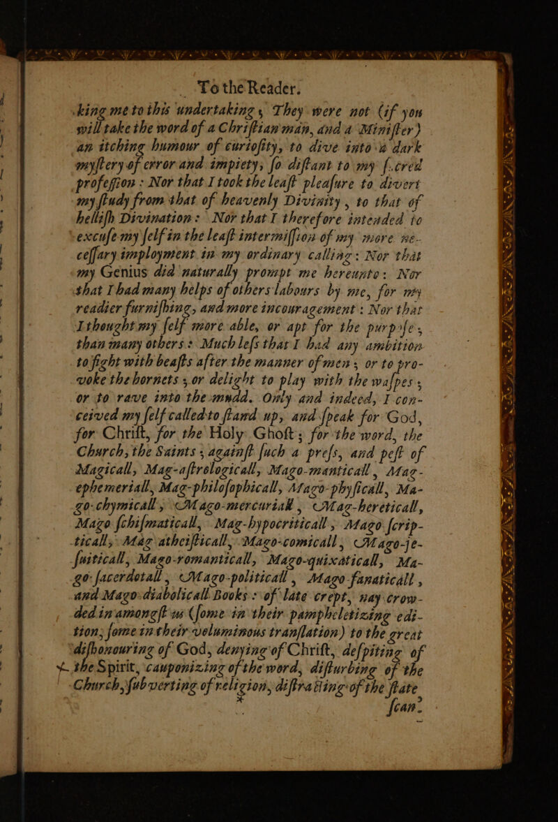 _ Tothe Reader. king me to this undertaking, They were not Cif yon willtake the word of a Chriftian'man, dnd a Miniffer) an itching humour of curiofity, to dive into dark myftery of error and impiety, fo diftant to my f.cred profegion : Nor that I took the leaft pleafure to divert my fiudy from that of heavenly Divinity , to that of hellifh Divination: Nor that I therefore intended te excufe my felf in the leat intermilfion of my more ne- ceffary imployment. in my ordinary calliag: Nor that my Genius did naturally prompt me hereunto: Nor that Thad many helps of others labours by me, for ney readier furnifbing, awd more incouragement : Nor that Ithought my felf more able, or apt for the purples than many others: Muchlefsthar I had any ambition to fight with beafts after the manner of mens or to pro- voke the hornets 5 or delight to play with the wafpes or to rave into the:mudd. Only and indeed, I con- ceived my felf calledto ftand up, and-[peak for God, for Chrilt, for the Holy Ghoft; for the word, the Church, the Saints , againft {uch a prefs, and peft of Magical, Mag-aftrelogicall, Mago-manticall, AMag- ephemeriall, Mag-philofaphicall, Afaco-phyficall, Ma- go-chymicall, —Mago-mercurial . Mag-hereticall, Mazo {chif{maticall, Mag-hypocriticall , Mago. fcrip- tical, Mag atherficall, Mago-comicall, Mazo-je- fuiticall, Mago-romanticall, Mazo-quixaticall, Ma- go: facerdetall , “Mago-politicall, Mago-fanaticall , and Mago-diabolicall Books : of late crept, nay crow- ded in'amonet us (fome in their paimpheletizing edi- tion; fome in their voluminous tranflation) to the great ‘difhonouring of God, denying of Chrift, defpiting of 4 she Spirit, cauponizing ofthe word, difturbing of the | Church, fubverting of religion, diftra ding: of the fate. j Can. ag er 7, A FAN. efeo s <. Sho | - a : a = % = 2/8) ee A SAN As ~ ve FE ~ ~ eS Z