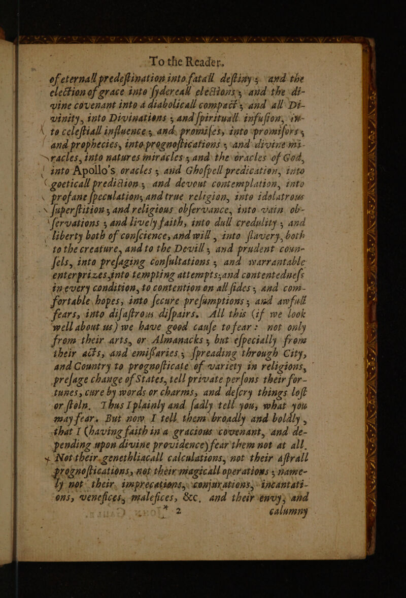 of eternal predeflination into fatal deffiay's. awd the election of grace inte fydereal elections, and the di- vine covenant into a diabolical compact’; and all’ Di- vinity, into Divinations ; and |piritwall. infufion, 1¥- \ to celeftiall influences ancy promifess into promifors:, and prophecies, intoprognoftications 5 and divine mi- racles, into natures miracless.and thevoracles of God, | gato Apollo's. oracles 5 and Ghofpell predication, tzta ( goeticall predidion., and devout contemplation, into \ profane Pe and true religion, tnto idolatrous .\ fuper tition, and religious obfervance, into vain ob- \fervations ; and lively faith, into dull credulity, and liberty both of confcience, and will , into flavery, both tothe creature, andto the Devil, and prudent coxn- Jels, into prefaging Confultations 5 and warrantable enter prizes into tempting atten pts;and contentednefs inevery condition, to contention on all fides; and com- fortable hopes; into fecure prefamptions; awd awfull ‘fears, into difaftrous difpairs,. All this (if we look well about us) we have good caufe tofear: not only from-their arts, or Almanacks 5 but efpecially from their acts, and emifSaries.;[preading through City, and Country te prognoflicate of variety in religions, © prefage change of States, tell private perfons their for- tunes, Cire by words or charms, and defcry things loft or ftaln.. Thus I plainly and. fadly tell you; what you may fear, But now I tell. them.broadly and boldly , that I (having faith in a. gracious covenant, and de- pending upon divine providence) fear then not at all, ~ Nottheir.genethliacall calculations, not their aftrall proznoflications, non ther magicall operations ; name- dy mot their. imprecations,. conjnr ations, incantatt- ons, venefices, malefices, &amp;c, and their envy; and niitsaD “EHOL, 2 calumny oe yf So IN se” AIS. Sas ANS : = Sa hate ects ~~ > ’ > -. A Sa Fs ~ —