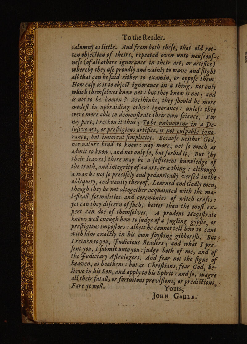 ry J a aye Saye RWS OE yao ph EAS P fay RN z ib a ~\ - ey Z ie i t fo ss Ps avn aS Pa Sool Me} ihe Sa ee Oe WS gm Sat a ae ae ee Ae ee Om al To the Reader. i lee calunmn) as little. And from both thefe, that old roz- | ten ohjection of theirs, repeated even unto nanfeayl- nels (of all.others ignorance in their art, or artifice) whereby they ufe proudly and vainly to wave and flight rm zaps ch FJ ‘ « a ~Ys * ee A'S + wy all that can be fad either to examin, or oppofe them. How eafy is it to object ignorance in a thing, not oul 4 which themfelves know not : but they know is nots and is motto be known ? Atethinks, they fhould be more modeft in upbraiding others ignorance : unlel's they weremore able to demonftrate their own foience.- For my part, lreckon it thus 3°70. be unknowing tn ‘4 De- lufirve art, or preftizions artifices is not culpable izno- FANE, but tonocent {imsplicity. Becaufe neither God; nonnature bind to knew: nay more, not fo much ae aamit to know 5 aud not only fo, but forbid it. But re | their Leaves) there may be a fafficient knowledge of the truth, and integrity of an art, or a thing : although 4.main b. not fo precifely and edanticall) verfed inthe» | obliquity, andvanity thereof. Learned and Godly men. | though they be not altogether acquainted with the ma. leficall formalities. and ceremonies of witch-crafts : | yet can they difcern of fuch, better than the moft ae pert can. doc of themfelves: 4 prudent Magiftrate | knows well cnough how to judge of a jugling gypfie or prefligions impoftors : albcit he cannot tell bow to cant | with him exactly in his own foyfting gibborifh, But. | | wo Ahigen Sy [fi 7 &amp; = YY ee . Los Ae; Pa . awe ° \ coe 9 ae « Sele, 7 . ° SYA Ps F5i i! Soin 2 we Sy A : — ‘~ he A Pe! oye Ext =~ Treturntoyou, fudisious Readers; and what 7 pre- 1 Jent you, I fubmit untoyou :judge both of me, and “of | | the Fudiciary Aftrologers. And fear not the figns of | heaven, as heathens < but-as Chriftians, fear God, be- | Lieve in his Son, and apply to his Spirit : and fo, SS re - | all their fatall, or fortuitous previfiens, or prédittioes . Fare ye mell, Yours; . eB _Joun Gaurz.