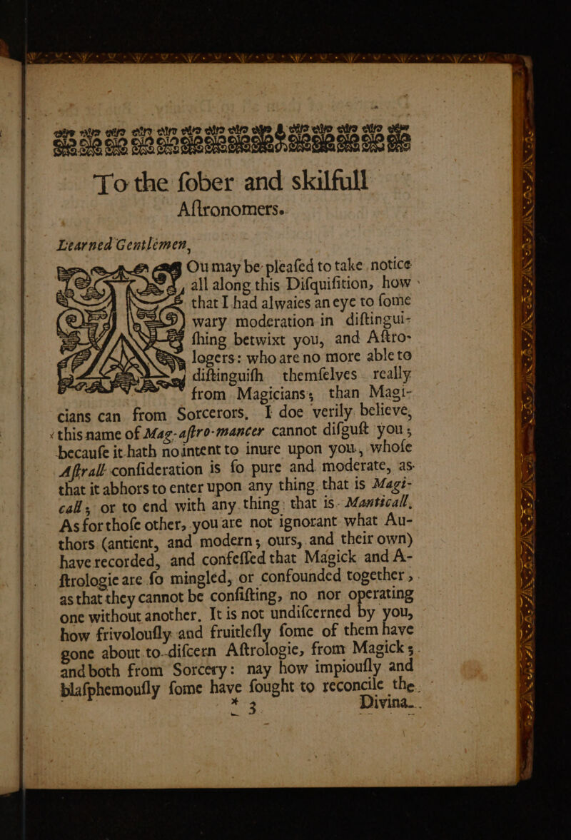 Serie = LAN SS 33 AG 8G So ca aaaReeae RecmR esos me To the fober and skilfull Aftronomets.. ee — = ~ FINE S - Learned Gentlemen, = = =e E ~ = — ices a — wo _ = DSRS FIM, Se 7 AP é oa a a aN * fas diftinguifh from Magicians; than Magi- cians can from Sorcerors, I doe verily. believe, ‘this name of Mag-affro-mancer cannot difguft you ; becaufe it-hath nointent to inure upon you., whofe Aftrall confideration is fo pure and moderate, as- that it abhorsto enter upon any thing. that is Magé- cal, ot to end with any thing: that is. Mansicall, As for thofe other, you are not ignorant what Au- thors (antient, and modern ; ours,.and their own) have recorded, and confeffed that Magick and A- ftrologie are fo mingled, or confounded together , . as that they cannot be confifting, no nor operating one without another, It is not undifcerned by you, how frivoloufly and fruitlefly fome of them have gone about.to-difcern Aftrologie, from Magick s . and both from Sorcery: nay how impioufly and blafphemoufly fome have fought to reconcile the. : | iin Divina. INS 2 LASS 2 ~ tere A Ve r