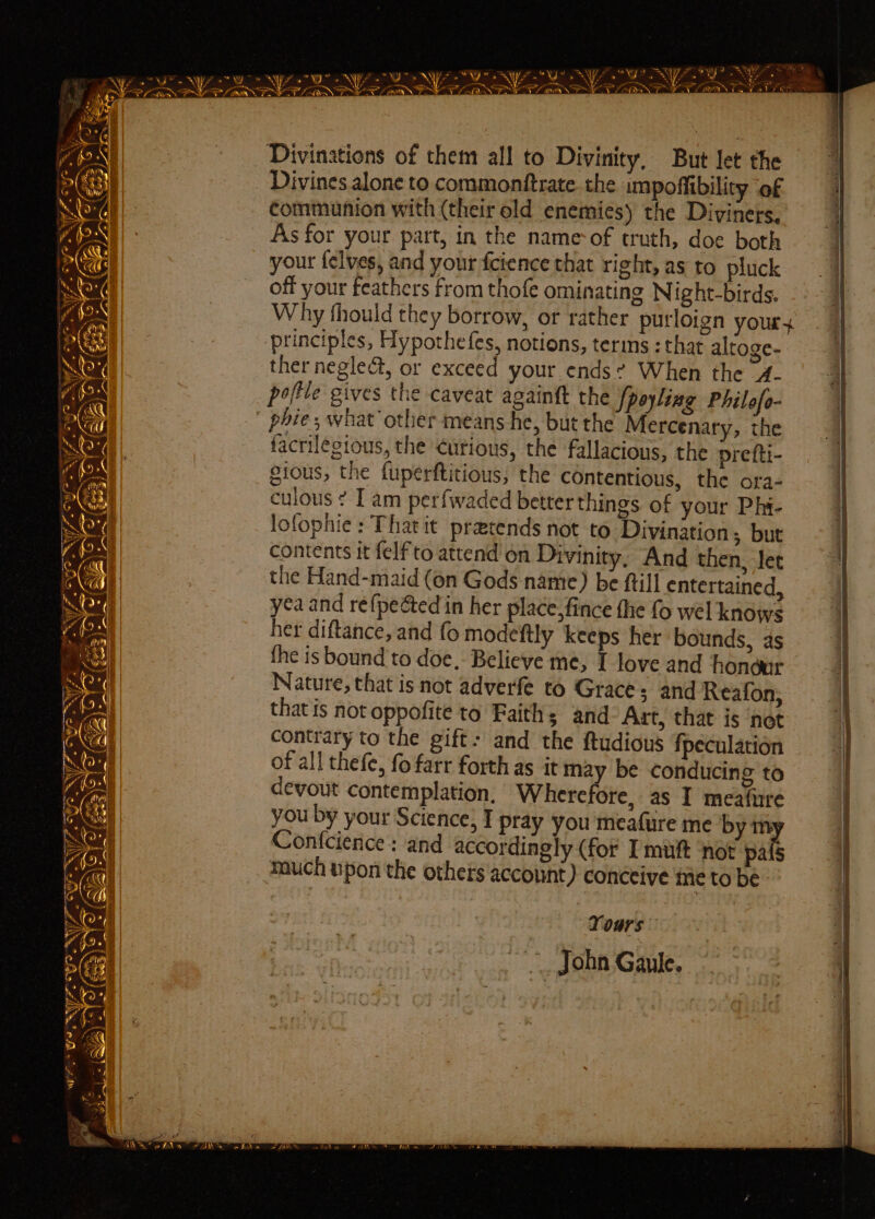 “ Sart k e: — > Payee? “QU SNA? Swe SS aoe wr. NW We NY SU NY - Vr, a Ile “WY a 5 se Hi ek } ee WY *° a ta *. W bd ~\ ta > a Bis) Lae fa _ “ om as tN - rf sos OP Samm Mbieaice, Pi PES LOAN. Se a a ef sein : . Divinations of them all to Divinity, But let the Divines alone to commonttrate. the impoffibility ‘of communion with (their old enemies) the Diviners. As for your part, in the name-of truth, doe both your felves, and your fcience that right, as to pluck | off your feathers from thofe ominating Night-birds. j Why fhould they borrow, or rather purloign your principles, Hypothefes, notions, terms : that altoge- ther negleé&amp;t, or exceed your. ends? When the 4- poftle gives the caveat againft the /poyling Philofo- phie; what other means he, but the Mercenary, the facrilegious, the Curious, the fallacious, the prefti- ¥j gious, the fuperftitious, the contentious, the ora- | culous : I am perf{waded better things. of your Phi- 1 1 lofophie : That it pratends not to Divination, but - | | contents it {elf to attend on Divinity, And then, let the Hand-maid (on Gods name) be ftill entertained, yea and re{peéted in her place, fince fhe fo wel knows her diftance, and fo modeftly keeps her bounds, as the is bound to doe,- Believe me, I love and honour Nature, that is not adverfe to Grace; and Reafon, that is not oppofite to Faith; and Art, that is net i) contrary to the gift: and the ftudious fpeculation of all thefe, fo farr forth as it may be conducing to | devout contemplation, Wherefore, as I meafure you by your Science, I pray you meafure me by ™m | Ac | Confcience : and accordingly (for [mutt ‘not pas a much upon the others account) conceive me to be | 3 Vor ee eee eee ee anal I om Fe a ¢ ao yor? ‘ aoe - 2 ; 3 ‘ oye q Ni 2S . - © « s Fe | > Re es < sa . *) ky . t = Af’ Ae : “ . « Wake | « 4 3 t a ons P - en cami aaah , . ; A 2 ts Vx Yours — ~*~ John Gaule.