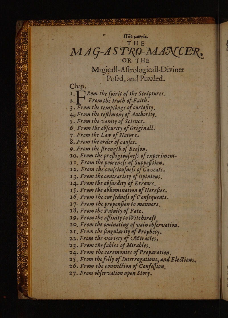 Ss eae SW OSES roy - ie yy aN FA SA Fa? TEN Lf oY? ay o Bid mt e : ce a Nera i a a ae ee PN PELLET, CONE LONE E00 ET T1i¢-peayria. | | | + a EB ie : : ‘OR THE ee Magicall-Aftrologicall-Diviner L Pofed, and Puzzled. | Chap. 7 | 1.) Rom the (pirit of the Scriptures, | oe From the truth of Faith. i 3. From the temptings of curiofity, 4 From the teftimony of Authority, 5. From the vantty of Science. | 6, From the obfcurity of Originall. | | 7. From the Law of Nature. 3 | 8. From the order of cafes. 1 9. From the ftrength of Reajon. 7 10. From the preftizionf{ne/s of experiment. 12. From the.confcioufne/s of Caveats. 13. From thecontrariety of Opinions. | 14. From the abfurdity of Errours., | 15. From the abhomination of Herefies. 16, From the cur fednefs of C onfequents. 17. From the propenfion to manners. | 18. From the F atuity of Fate. ‘| 19. Frons the affinity to Witcharaft. 20, From the ominating of vain obfervation. | 21, From the fingularity.of Prophecy. i] 22. From the variety of Miracles, 23. From the fables of Mirables, 24. From the ceremonies of Preparation, 25, From the fully of Interrogations, and Elections, 26. From the conviction of Confelfion, , 27. From obfervation upon Story. i