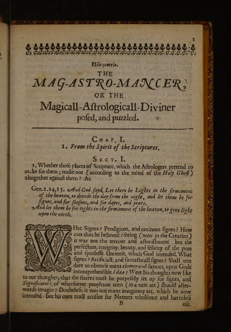 — —— —— Se ag a a ye =, = —— _— ~ he. AN. Bo ZINN hs as >, SIS rs (/AAN Bs ZI Cuap, I. 1. From the Spirit of the Scriptures, Sc teak. 1. Whether thofe places of Scripture, which the Aftrologers pretend to make for them ; make not (according to the mind of the Holy Ghoft) altogether againft them ? “As a = —— - a he - — — * f{ Oe a a c/%> eats 2 &amp; BM: Gen.1.14,15. end God fayd, Let there be Lights in the firmament of the heaven, to divide the day from the night, and let them be for Jignes, and for feafons, and for dayes, aud years. eld let them be for taghts in the firmament of the heaven, to give light upou the earth, e FSW Hat Signes ? Prodigious, and ominous Genes? How can that be believed ? {eeing ( now in the Creation ) /\Y it was mot the terrour and aftonifbmenc . but the el] \ perfection, integrity, beauty, and felicity of the pure \W/f26S> ania fporlefle Univerfe, which God intended, What 2 fignes ? Artificiall, and fantafticall fignes ? Shall wee date to obirude mens chimerrcall fancies, upon Gods >» incomprehenfible /dea ? Were his thoughts now like to out thotights; that the ftarres muft be purpofely fet up for fignes, and Significators, of whatfoever prophane men (ina vain art) fhould after. wards imagin >? Doubtlels, it was not mans imaginary art, which he now intended. but his own reall artifice for sie wholfome and harmle(s ule, HOY NET'S CIS FBR shih? £ Pa © Rodd. ie ZAis 7X
