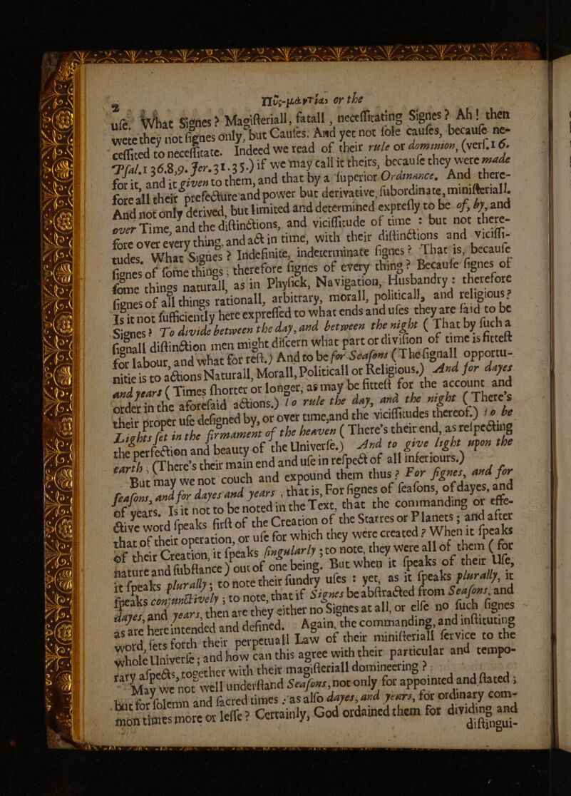 Pa a a = NAP .) # x a sat gl Risa ae ms tre rey Pea ~= aol = © sul ed ™, ar [oes sige Tae | ie ~ AS Fa = o (es ews! * WF * YY SW 21 - (SB Fo NYE Oe NY Zo NYS oS YZ MY NY oD? YZ YP? EN ARN SPAN DP RON DINOS ARON RES mie Tlis-pedeTias or the What Signes ? Magifteriall, fatall , neceffirating Signes? Ah! then ly, but Caufes: And yet not fole caufes, becaufe ne cefficed to neceffitate. Indeed we tead of their rude ot dominion, (ver{.1 6. Pfal.t 36.8,9. Fere3t 35.) if we may call it theirs, becaufe they were made for it, and it given to them, and that by a fuperior Ordinance, And there- foreall their prefecture and power but derivative, fubordinate, minifteriall. And not only derived, but limited ard determined exptefly to be. of, ay, and over Time, and the diQinctions, and. viciffirude of time ° bur not there- fore over every thing, andaét in tine, with their diftin@ions and -viciffi- tudes. What Signes ? Indefinite, indererminate fignes? Thatvis, becaufe fignes of fome things ; therefore fignes of every thing ? Becaufe fignes of fome things naturall, as in Phyfick, Navigation, Husbandry : therefore fignes of all things rationall, arbitrary, moral, political, and religious ? Ts icnot fufficiently here exprefled to what ends and ufes they are {aid to be Signes? To divide between the day, and between the night ( That by fucha fienall diftinction men might difcern what part or divifion of time is fitteft for labour, and what for re(t.) And to be for Seafons (Théfignall opportu- nitie is to actions Natural, Morall, Politicall or Religious.) dud for dayes and years ( Times fhorter or longer, as may be fitteft for the account and order in the aforefaid actions.) /o rule the day, and. the night ( There’s their proper ufe defigned by, or over time,and the viciffitudes thereof.) i be ( There’s their-end, as ref pecting Lights fet in the firmament of the heaven the perfection and beauty of the Univerfe.) 4x to give light upon the earth , (There’s cheir main end and ufein refpect of all inferiours.) But may we not couch and expound them thus? For figzes, and for feafons, and for dayes and years , thatis, For fignes of feafons, of dayes, and of years. Is it not to be noted in the Text, that the commanding or effe- Give word {peaks Grit of the Creation of the Starres or Planets ; and after that of their operation, or ufe for which they were created ? When it {pea ks of their Creation, it {peaks fiagularly ; to note, they were all of them ( for nature and fubftance ) outof one being. But when it {peaks of their Ufe; it {peaks plurally; to note their fundry ufes + yet, as it {peaks plurally, it fpeaks conjunttively ; to note, thacif Ségnes be abGracted from Sea/ons, and dayes,and years, then ate they either no Signes at all or elfe no fuch fignes as ate hereintended and defined. © Again, the commanding, and infticuting word, fets forth their perpetall Law of their miniftesiall fervice to the ahole Univerfe ; and how can this agree with their particular and tempo- sary afpects, together with their magifteriall domineering ? May we not well underftand Seafous novonly for appointed and ftated ; dtimes : as alfo dayes, and JEarS, for ordinary com-=- > Certainly; God ordained them for dividing and diftingui- % ule. mon times more or leffe Sar FARR Hitn = SAN