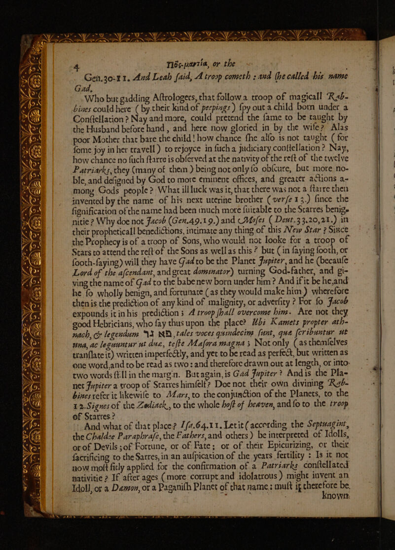 Be i al Le LE AE I NN ln a ee Ae 4 Tlés-payzia, or the | Gei.jo:41. And Leah faid, A troop cometh : and (he called his name 7 Gad, Ber | Who but gadding Aftrologers, that follow troop of magicall ‘Reb. ' bives could here (by their kind of peepéags ) {py outa child born under a Conftellation ? Nay and more, could pretend the fame to be taught by the Husband before hand, and here now gloried in by the wife? Alas poor Mother that bare the child! how chance fhe alfo is not taught ( for fome joy inher travell ) to rejoyce in fuch a judiciary con{tellation ? Nay, how chance no fuch ftarre is obferved at the nativity of the reft of the twelve Patriarks, they (many of them ) being not only fo obicure, but more no- ble, and defigned by God to more eminent offices, and greater actions a- mong Gods people >: What ill luck was it, chat there was not a ftarre then invented by the name of his next uterine brother ( ver/e 1 3.) fince the fignification of the name had been tnuch mote fuitable to the Srarres benige nitie ? Why doe not Facob (Gen.49.19.) and Mafes ( Dent.33,20,21.) in their propheticall benedictions, intimate any thing of this New Star ? Since the Prophecy is of a troop of Sons, who would nox looke for a troop of / Stars to attend the reft of the Sons as wellas this ? but (in faying footh, or j footh-faying) will they have Gadto be the Planet Jupiter, and he (becaufe | Lord of the afcendant, and great domiator) turning God-father, and gi- ving che name of Gad to the babe new born under him? And if it be he,and he fo wholly benign, and fortunate (as they would make him.) wherefore thenis the prediction of any kind of malignity, or adverlity ? For fo Facob _ expounds it in his prediétion 3 4 troop (hall overcome him. Are not they good Hebricians, who fay thus upon the place? “bi Kamets propter ath- nach, cy legendum \X NF tales voces gumdecim funt, que [cribuntur ut una, ac legauntur ut dus, tefte Mafora magna 5 Not only (asthemielves tranflate it) wricten imperfectly, and yet to be read as perfect, but written as ene word,and to be read as two: and therefore drawn out at length, or into: two words ftillin the margin. Batagain, is Gad Jupiter ? Andis the Pla- | net Jupiter a stoop of Starres himfelt? Doe not their own divining Rab. | bines refer it ikewile to JZars,to the conjunction of the Planets, to the 12.Signes of the Zediack,, to the whole hoff of heaven, and {o to the troop of Starres? And what of that place? /#.64.11. Letit (according the Septuagint, =} the Chaldze Paraphrafe,the Fathers,and others ) be interpreted of Idolls, . or of Devils of Fortune, or of Fate; or of their Eptcurizing, or their | facrificing to the Sarres, in an aufpication of the years fertility : Is it not now molt fitly applied for the confirmation of a Patréarks conftellated mativitie 2 If after ages (more corrupt.and idolatrous ) might invent an Idol], or a. Damon, or a Paganith Planet of that name, mutt ghics be. } ; NOW: . “AN 2A