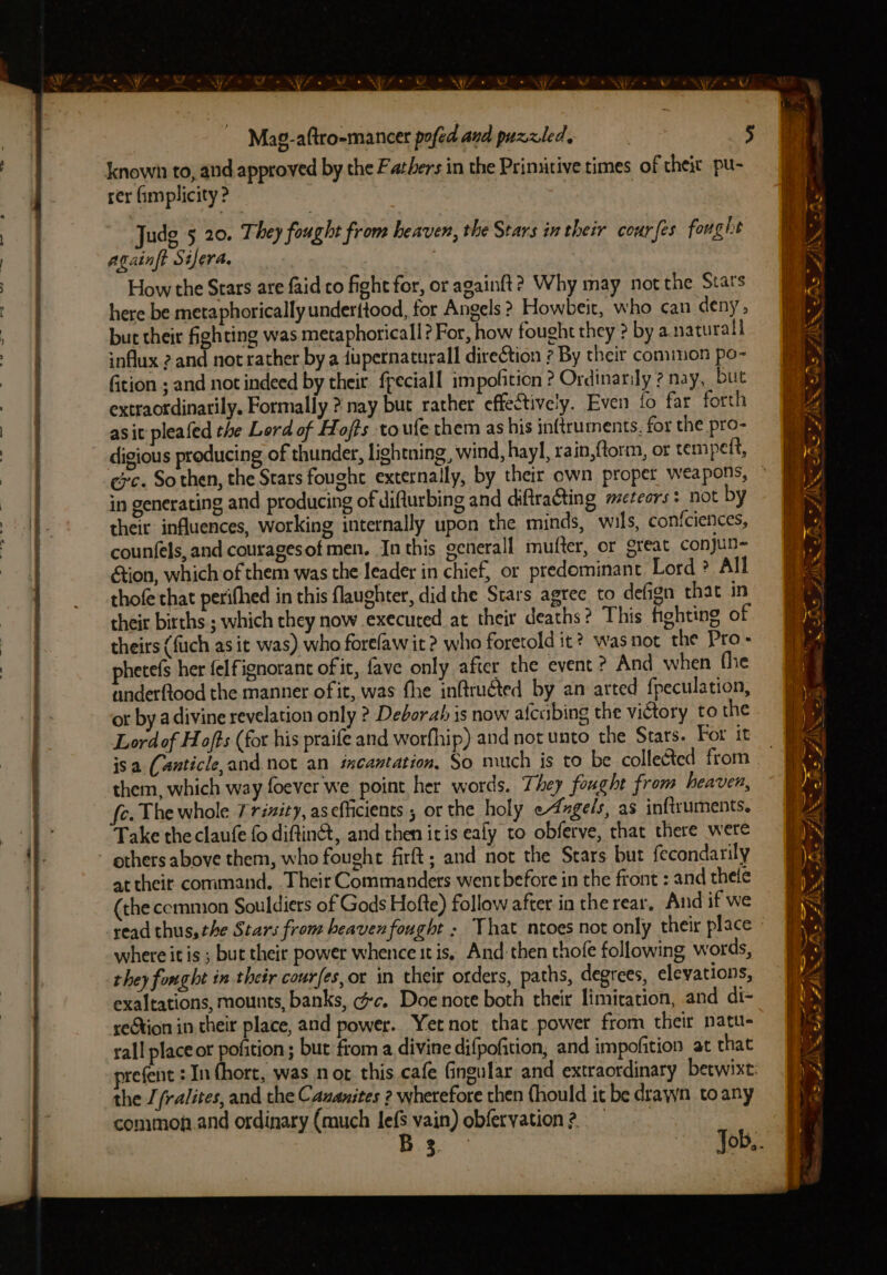 known to, and approved by the F atbers in the Primitive times of theit pu- rer fimplicity ? | Judg 5 20. They fought from heaven, the Stars in their cour {es fought againft Silera. How the Stars are faid co fight for, or againft? Why may not the Stars here be metaphorically under{tood, for Angels ? Howbeit, who can deny, but their fighting was metaphoricall? For, how fought they ? by a naturall ;nflux 2 and not rather by a dupernaturall direction ? By their cominon po- ition ; and not indeed by their ffeciall impofition ? Ordinarily ? nay, but extraotdinatily. Formally ? nay but rather effectively. Even fo far forth asi pleafed the Lord of Hofts to ufe chem as his inftruments, for the pro- digious producing of thunder, lightning, wind, hayl, rain,{torm, or rempeft, gc. So then, the Stars fought externally, by their own proper weapons, in generating and producing of difturbing and diftraGting meteors: not by their influences, working internally upon the minds, wils, confciences, counfels, and couragesof men. In this generall mufter, or great conjun- ion, which of them was the leader in chief, or predominant Lord ? All thofe that perifhed in this laughter, did the Stars agree to defign that in their births ; which they now executed at their deaths? This fighting of theirs (fich as it was). who forefaw it? who foretold it? was not the Pro- phetefs her felfignorant of it, fave only after the event ? And when fhe anderftood the manner of it, was fhe inftruéted by an arted fpeculation, or by a divine revelation only ? Deborah is now afcuibing the victory to the Lord of Hofts (for his praife and worfhip) and not unto the Stars. For it isa (anticle,and. not an incantation, So much js to be colleéted from them, which way foever we point her words. They fought from heaven, c. The whole Trizity, aseflicients ; or the holy e4xgel/s, as inftruments. Take the claufe fo diftint, and then iris ealy to obferve, chat there were others above them, who fought firft; and not the Stars but fecondarily at their command. Their Commanders wentbefore in the front : and thele (the cemmion Souldiers of Gods Hofte) follow after in the rear. And if we read thus, the Stars from heaven fought ; That ntoes not only their place where it is ; but their power whence it is, And then thole following words, they fonght in their courfes,or in their orders, paths, degrees, elevations, exaltations, mounts, banks, cc. Doe note both their limiration, and di- reGtion in their place, and power. Yet not that power from their natu- rall place or pofition; but from a divine difpofition, and impofition at that refent : Infhort, was not this cafe Gingular and extraordinary betwixt the //ralites, and the Cazanites 2 wherefore then {hould it be drawn to any common.and ordinary (much lefs vain) obferyation?, P34 A” - Se ree ee - te f % a ad oer hs as F/\% AS. EE en ae ~ os Be FI