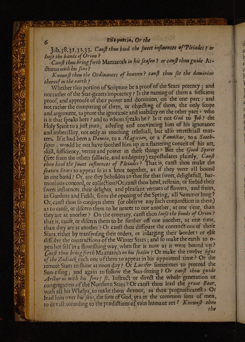* SC = a rey * =! if Ca Pz eo. Yw oy ai) = Pa — me Ales - oy * . ao Oe rae if - EN Reualae: ee a cis met ~ * Fa - ~*~ a a A Fae ~ oes! Fy . = RA): Ss a * APY NOOO TS. tn se GS SOLS NPS a0 6 no¢-parrie, Or the Job. 38.31,32,33. Canft thou bind the feet inflmences of Pleiades 2 or loofe the bands of Orion ? . | Canft thou bring forth Mazzaxoth in bi feafon ? or canft thou guide Ax- Gurus with his fors? : 3 Knowe/t thou the Ordinances of heaven? canft thou fet the dominion thereof in the earth 2 Whether this portion of Scripture bea proof of the Stars potency ; and notrather of the Star-gazersimpotency ? Is che naming of them a fufficiene proof, and approofe of their power and dominion, on ‘the one part - and not rather the comparing of them, or objecting of them, the only {cope and argument, to prove the ignorance and inability on the other part > who is it that {peaks here ? and to whom {peaks he? Is it not God to Fob? the Holy Spirit toa juft man; advifing and convincing him of his ignorance and imbecillity, not only as touching celeftiall, buc alfo terreftriall mat- cers. Ifithad been a Demon, toa Magician, ot a Familiar, toa Sooth- fayer ; wowld he not have foothed him up in a flattering conceit of his are, skill, fufficiency, vertue and power in thefe things? But the Goed Sperit (free from the others fallacie, and ambiguity) expoftulates plainly, Canjé thou bind the [weet influences of Pleiades? Thatis, canft thou make the feaven Stars to appear foina knot together, as if they were all bound in one band ? Or, are they beholden to thee for that {weet, delightful, har- monious concord, or colfetion?Or,canft thou bind, reftrain, or forbid theit {weet influences, their delights, and pleafant vertues of flowers, and fruits, in Gardens and Fields, from the opening of the Spring, all Summer long? Or, cant chou fo conjoyn them (or obferve any fuch conjunétion in them) as to caufe, or difcern them to be nearer to one another, at one time, than they are at anorher ? On the contrary, canft thou /oo/e the bonds of Orton? chat is, caufe, or difcern them to be further off one another, at one time, than they are at another ? Or canft thou diffipate the contractions of ‘thole Stars, either by tranfpofing their orders, or inlarging their border: ot elfe pen her felfina flourifhing way, when fhe is now as it were bound up? (anf thou briag forth Mazzaroth iz his feafon ? Or make the twelve figas of the Zodsack each one of them to appearin his appointed time? Or the remote Stars tofhine atnoon day? Or Lucifer fometimes to preceed the Sun-rifing; and again to follow the Sun-fetting ? Or canf thou guide Ariturus with his fons? fe. Yoftrut or dire&amp; the whole’ generation or congregation of the Northern Stars ?-Or cantt thou lead the great Bear, with all his Whelps, to make chem devour, as’ thou’prognofticateft » Or lead him over his fons, the fons of God, yea or the common’ fons ‘of men, ro devaft according to the ptedi@tions of vain humane art? Kvoweft wir the