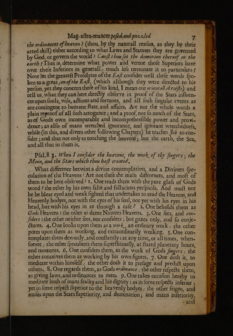 * SY . ; bs | fe Mag-aftro-mancer pofed aud puzzled the ordinances of heaven 2 (thou, by thy naturall reafon, as:they by their arted skill) either according to what Laws and Statutes they are governed by God, or govern the world ? Canfi thou fer the dominion thereof i the earth 2 That is, deterniine what power and vertue thofe Superiors haye over thefe Inferiors in generall; much lefs terminate it to particulars 2 Now let the greateft Profelytes of the Ea/? confider well thefe words {po- ken toa great jon of the Eaft, (which although they were direéted to his perfon, yet they concern thofe of his kind, I mean our orientall A rtifis) and cell us, what they can here directly obferve in proof of the Stars influen. ces upon fouls, wils, actions and fortunes, and all fuch fingular events as are contingent to humane ftate, and affairs, Are not the whole words a plain reproof of all fuch arrogance ; and a proof, not fo much of the Stars, asof Gods own incomparable and incomprehenfible power and provi- dence; as alfo of mans wretched ignorance, and igriorant wretchedne(s, while (in this, and divers other following Chapters) he teaches Job to.con- fider ; and that not onlyas touching the heavens; but the earth, the Sea, and all that in them is, Pfal.8.3. When I confider the heavens, the work. of thy fingers ; the Moon, and the Stars which thou haft created, | What difference betwixt a divine contemplation, and a Diviners {pe- culation of the Heavens? Are not thefe the main differences, and moft of them to be here obferved ? 1. One reads them with the pure glafs of Gods word ? the other by his own falie and fallacious perfpicils, And muft not he be blear eyed and weak fighted that undertakes to read the Heavens, and Heavenly bodyes, not with the eyes of his foul, nor yet with his eyes in his head, but with his eyes in or-through a cafe? 2.Onebeholds them as Gods Heavens : the other as dame Natures Heavens, 3. One fees, and con= Jfiders :the other neither fees, nor confiders 5 but gazes only, and fo conje= Gtures. 4,One looks upon them asa work, an ordinary work : the other pores upon them as working, and extraordinarily working. 5. One con- templates them devoutly, and conftantly ; at any time, or alltimes, whene- foever ; the other {peculates them fuperftitioufly, at {tated planetary hours, and moments, 6. One confiders them, as the work of Gods fingers ; the other conceives them as working by his own figures. 7, One doth it, to meditate within himfelf the other doth it to prefage and predict upon others. 8. One regards them, as Gods ordéwance : the other refpects them, as giving laws,and ordinances to men. 9, One takes occafion hereby to meditate both of mans frailty and his dignity ; as in fomerefpects inferior ; yet in fome refpedt fuperior to the heavenly bodyes. the other feigns, and mules upon the Starsfuperiority, and domination; and mans inferiority, “and: os = ys - > SS —s ~~ oe “oe - ~ —— a JNM M FP) EN i in S a> Cte — ~ © ~ € ——- = s a is FUN