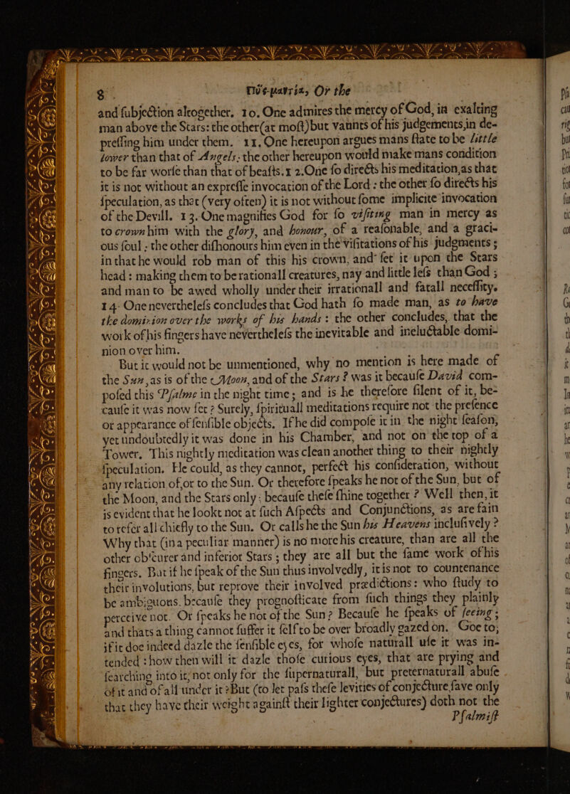 FS PMNS LS ra PVERAL ANNES lt PVPEL INNES ri MA BS ala * ¢? . a “a py ansth \ op e Pond ioe oP 3. Tv¢-pavriz, Or the and fubjection alrosether. 10, One adinires the mercy of God, ia exalting man above the Stars: the other(at moft)but vaunts of his judgements,in de- prefling him under them. 11, One hereupon argues mans Rate tobe little dower than that of Angels: the other hereupon would make mans condition to be far worle chan that of beafts.1 2.One fo dire@s his meditation,as that it is not without an exprefle invocation of the Lord: the other fo directs his {peculation, as that (very often) it is not without fome implicite invocation of the Dewill. 13.One magnifies God for fo vifitemg man in mercy as to crownhim with the glory, and honour, of a reafonable, and a graci- ous foul - the other difhonours him even in thé Vifitations of his Judgments ; inthathe would rob man of this his crown, and’ fet it upon the Stars head: making them to berationall creatures, nay and little lefs than God ; and man to be awed wholly under their irrationall and fatall neceffity. 14: Oneneverthelefs concludes that God hath fo made man, as to have the domirion over the works of his hands: the other concludes, that the work of his fingers have neverthelefs the inevitable and inelutable domi- nion over him. | . But ic would not be unmentioned, why no mention is here made of the Suz,as is of the cAZ00n, and of the Stars ? was it becaufe David com- pofed this P/a/me in che night time ; and is he therefore filent of it, be- caule it was now fer ? Surely, {pirituall meditations require not the prefence or apptarance of fenfible objects. Ifhe did compote it in. the night'{eafon, yet undoubtedly it was done in his Chamber, and not ‘on the rop of a Tower, This nightly meditation was clean another thing to their nightly fpeculation. Fle could, as they cannot, perfect his confideration, without any relation of,or to che Sun. Or therefore {peaks he nor of the Sun, but of the Moon, and the Stars only ; becaufe thefe fhine together ? Well then, it is evident that he Jookt not at fuch Afpects and ConjunGtions, as are fain to tefor all chiefly to the Sun. Or callshe the Sun his Heavens inclufively ? Why that (ina peculiar manner) is no more his creature, than are all the other ob!curer and inferior Stars ; they are all but the fame work’ ofhis fingers. Barif he {peak of the Sun thus involvedly, itisnot to countenance their involutions, but reprove their involved predictions: who ftudy to be ambiguons. becaufe they prognofticate from fuch things they plainly erceive not. Or {peaks he not of the Sun? Becaule he {peaks of feeing; and thatsa thing cannot fuffer it felfto be over broadly gazed on. Goe to; ‘Fir doe indeed dazle the fenfible eyes, for whofe naturall ule it was in- tended :how then will ic dazle thofe curious eyes, that are prying and fearching into it/not only for the fupernaturall, but preternacurall abufe ofit and of alf under ic ?But (to Jet pafs thefe levities of conjecture fave only P falmift